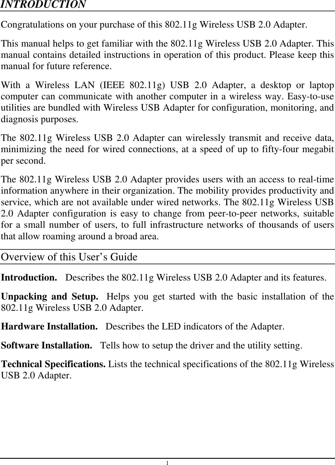 1 INTRODUCTION Congratulations on your purchase of this 802.11g Wireless USB 2.0 Adapter. This manual helps to get familiar with the 802.11g Wireless USB 2.0 Adapter. This manual contains detailed instructions in operation of this product. Please keep this manual for future reference. With  a  Wireless  LAN  (IEEE  802.11g)  USB  2.0  Adapter,  a  desktop  or  laptop computer can communicate with another computer in a wireless way. Easy-to-use utilities are bundled with Wireless USB Adapter for configuration, monitoring, and diagnosis purposes.   The 802.11g Wireless USB 2.0 Adapter can wirelessly transmit and receive data, minimizing the need for wired connections, at a speed of up to fifty-four megabit per second. The 802.11g Wireless USB 2.0 Adapter provides users with an access to real-time information anywhere in their organization. The mobility provides productivity and service, which are not available under wired networks. The 802.11g Wireless USB 2.0 Adapter configuration is easy to change from peer-to-peer networks,  suitable for a small number of users, to full infrastructure networks of thousands of users that allow roaming around a broad area.   Overview of this User’s Guide Introduction.   Describes the 802.11g Wireless USB 2.0 Adapter and its features. Unpacking  and  Setup.    Helps  you  get  started  with  the  basic  installation  of  the 802.11g Wireless USB 2.0 Adapter. Hardware Installation.  Describes the LED indicators of the Adapter. Software Installation.   Tells how to setup the driver and the utility setting. Technical Specifications. Lists the technical specifications of the 802.11g Wireless USB 2.0 Adapter. 