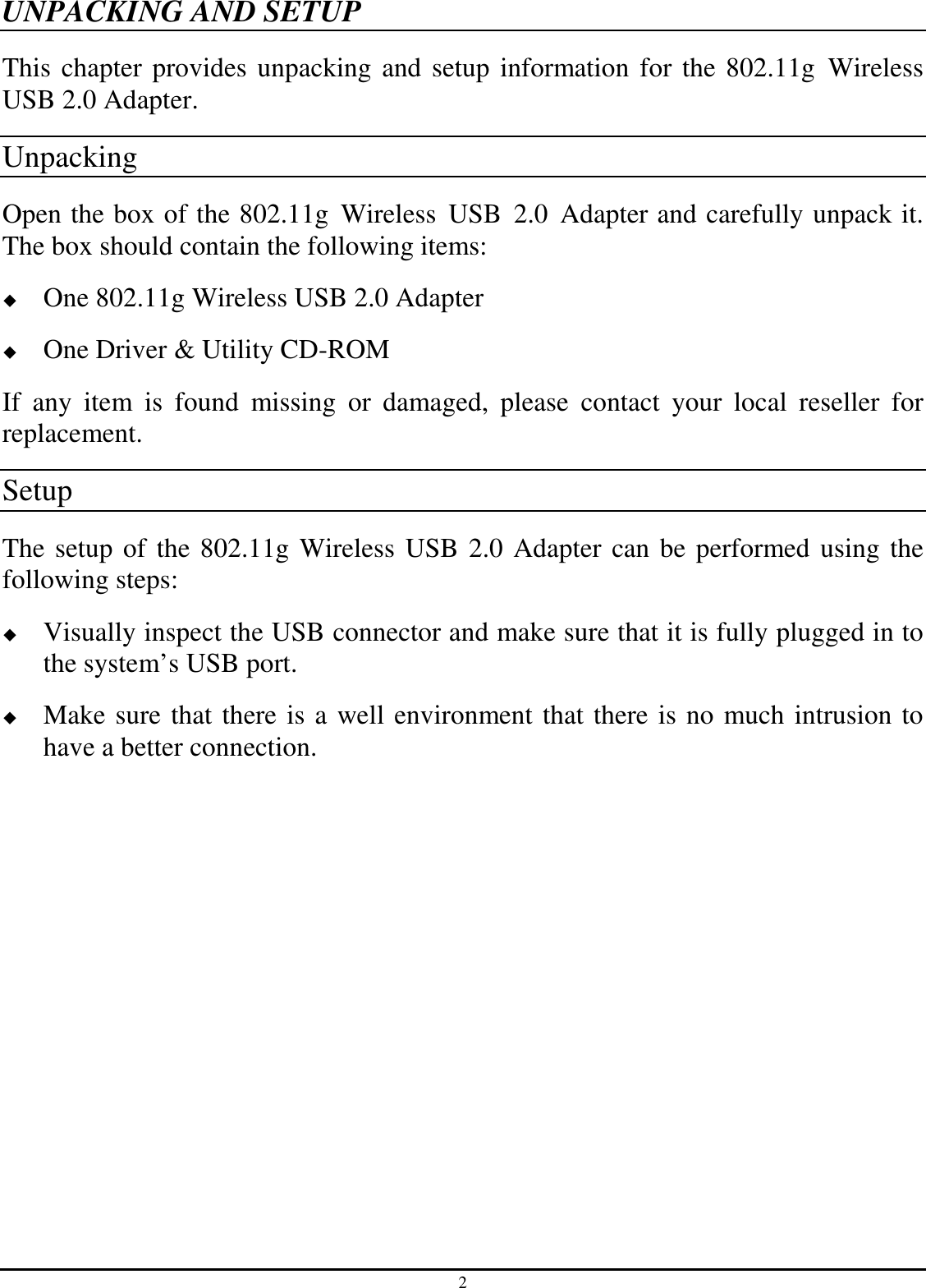 2 UNPACKING AND SETUP This chapter provides unpacking and setup information for the 802.11g  Wireless USB 2.0 Adapter. Unpacking Open the box of the 802.11g  Wireless  USB  2.0  Adapter and carefully unpack it. The box should contain the following items:  One 802.11g Wireless USB 2.0 Adapter  One Driver &amp; Utility CD-ROM If  any  item  is  found  missing  or  damaged,  please  contact  your  local  reseller  for replacement. Setup The setup of the 802.11g Wireless USB 2.0 Adapter can be performed using the following steps:  Visually inspect the USB connector and make sure that it is fully plugged in to the system’s USB port.  Make sure that there is a well environment that there is no much intrusion to have a better connection. 