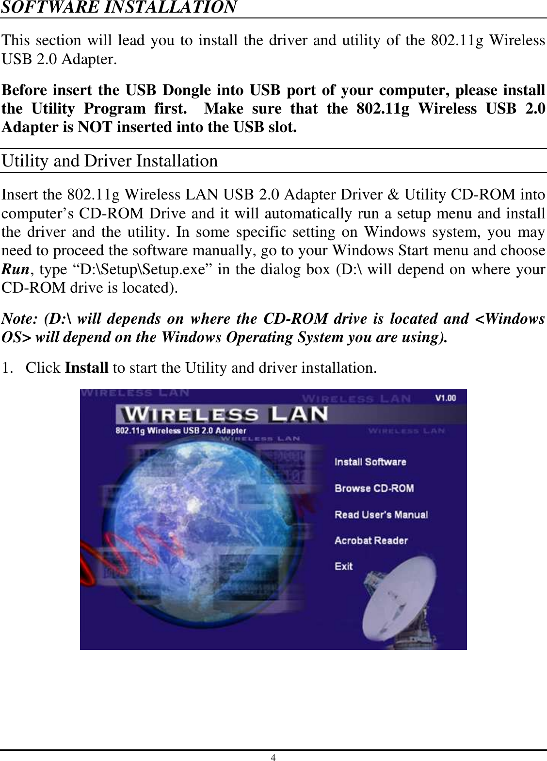 4 SOFTWARE INSTALLATION This section will lead you to install the driver and utility of the 802.11g Wireless USB 2.0 Adapter. Before insert the USB Dongle into USB port of your computer, please install the  Utility  Program  first.    Make  sure  that  the  802.11g  Wireless  USB  2.0 Adapter is NOT inserted into the USB slot. Utility and Driver Installation Insert the 802.11g Wireless LAN USB 2.0 Adapter Driver &amp; Utility CD-ROM into computer’s CD-ROM Drive and it will automatically run a setup menu and install the driver and the utility. In some specific setting on Windows system, you may need to proceed the software manually, go to your Windows Start menu and choose Run, type “D:\Setup\Setup.exe” in the dialog box (D:\ will depend on where your CD-ROM drive is located). Note: (D:\ will depends on where the CD-ROM drive is located and &lt;Windows OS&gt; will depend on the Windows Operating System you are using). 1. Click Install to start the Utility and driver installation.  