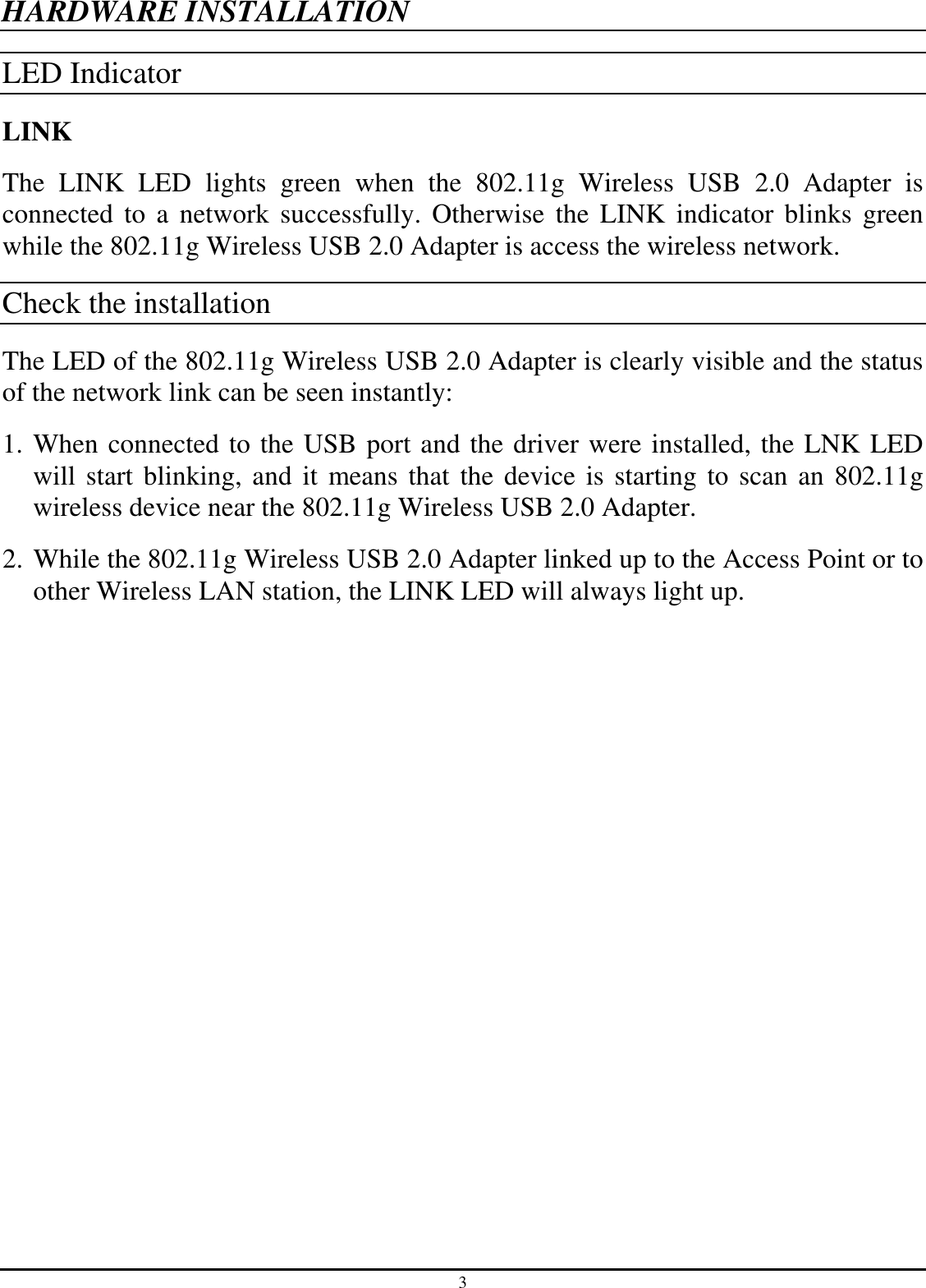 3 HARDWARE INSTALLATION LED Indicator LINK The  LINK  LED  lights  green  when  the  802.11g  Wireless  USB  2.0  Adapter  is connected to  a  network  successfully.  Otherwise  the  LINK  indicator  blinks  green while the 802.11g Wireless USB 2.0 Adapter is access the wireless network. Check the installation The LED of the 802.11g Wireless USB 2.0 Adapter is clearly visible and the status of the network link can be seen instantly: 1. When connected to the USB port and the driver were installed, the LNK LED will start blinking, and it  means that the device is starting to scan an 802.11g wireless device near the 802.11g Wireless USB 2.0 Adapter. 2. While the 802.11g Wireless USB 2.0 Adapter linked up to the Access Point or to other Wireless LAN station, the LINK LED will always light up.  