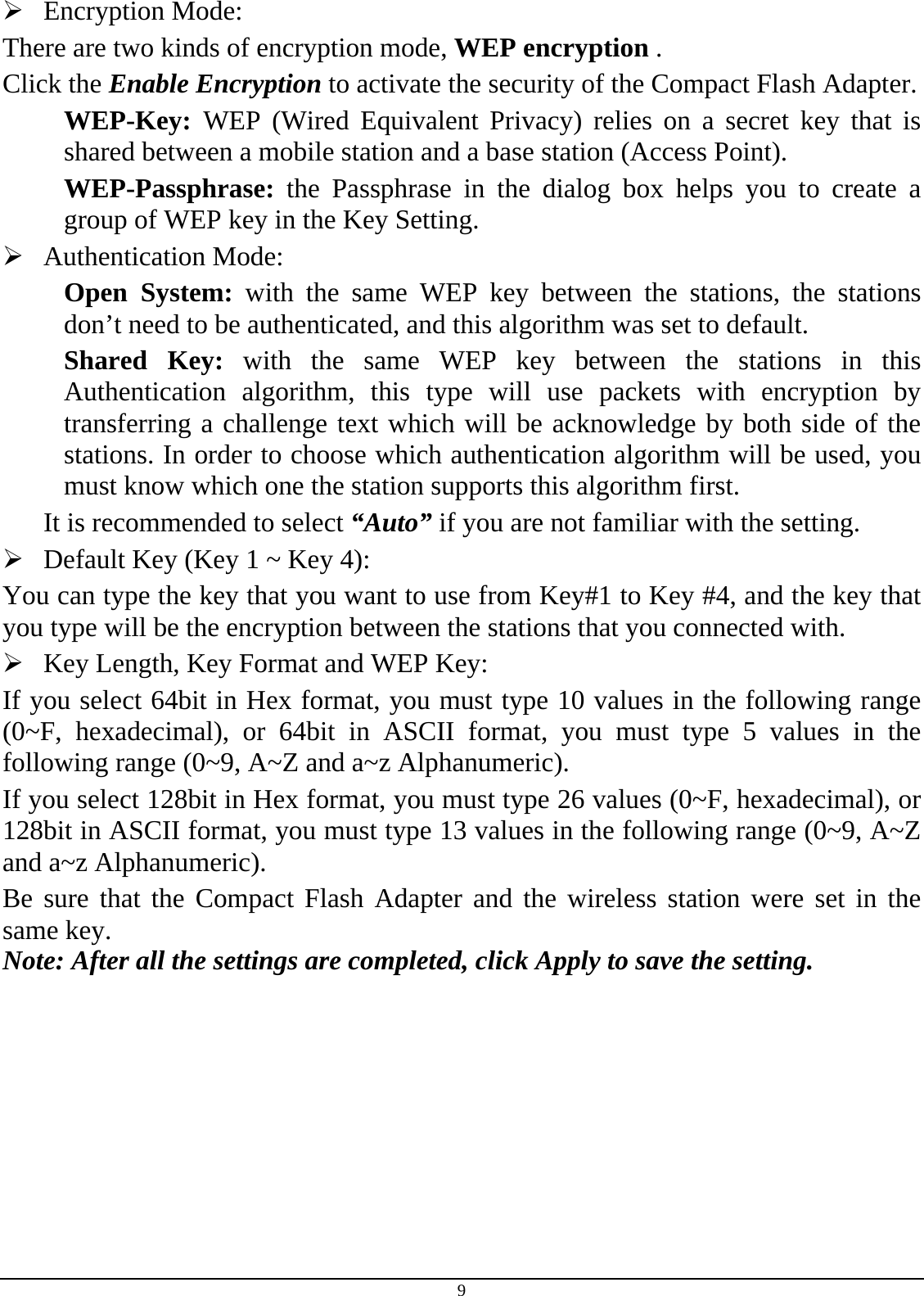 9 ¾ Encryption Mode:  There are two kinds of encryption mode, WEP encryption . Click the Enable Encryption to activate the security of the Compact Flash Adapter. WEP-Key:  WEP (Wired Equivalent Privacy) relies on a secret key that is shared between a mobile station and a base station (Access Point). WEP-Passphrase: the Passphrase in the dialog box helps you to create a group of WEP key in the Key Setting. ¾ Authentication Mode:  Open System: with the same WEP key between the stations, the stations don’t need to be authenticated, and this algorithm was set to default. Shared Key: with the same WEP key between the stations in this Authentication algorithm, this type will use packets with encryption by transferring a challenge text which will be acknowledge by both side of the stations. In order to choose which authentication algorithm will be used, you must know which one the station supports this algorithm first. It is recommended to select “Auto” if you are not familiar with the setting. ¾ Default Key (Key 1 ~ Key 4):  You can type the key that you want to use from Key#1 to Key #4, and the key that you type will be the encryption between the stations that you connected with.  ¾ Key Length, Key Format and WEP Key: If you select 64bit in Hex format, you must type 10 values in the following range (0~F, hexadecimal), or 64bit in ASCII format, you must type 5 values in the following range (0~9, A~Z and a~z Alphanumeric).  If you select 128bit in Hex format, you must type 26 values (0~F, hexadecimal), or 128bit in ASCII format, you must type 13 values in the following range (0~9, A~Z and a~z Alphanumeric). Be sure that the Compact Flash Adapter and the wireless station were set in the same key. Note: After all the settings are completed, click Apply to save the setting. 