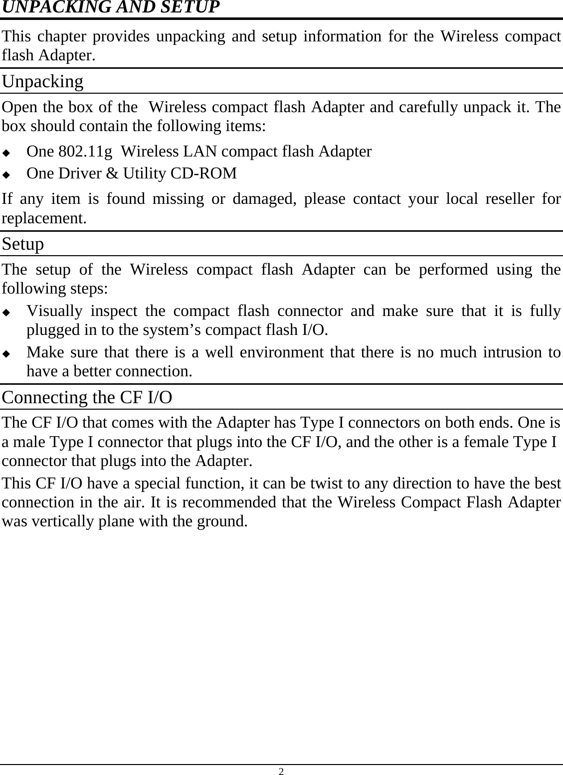 2 UNPACKING AND SETUP This chapter provides unpacking and setup information for the Wireless compact flash Adapter. Unpacking Open the box of the  Wireless compact flash Adapter and carefully unpack it. The box should contain the following items:  One 802.11g  Wireless LAN compact flash Adapter  One Driver &amp; Utility CD-ROM If any item is found missing or damaged, please contact your local reseller for replacement. Setup The setup of the Wireless compact flash Adapter can be performed using the following steps:  Visually inspect the compact flash connector and make sure that it is fully plugged in to the system’s compact flash I/O.  Make sure that there is a well environment that there is no much intrusion to have a better connection. Connecting the CF I/O The CF I/O that comes with the Adapter has Type I connectors on both ends. One is a male Type I connector that plugs into the CF I/O, and the other is a female Type I connector that plugs into the Adapter. This CF I/O have a special function, it can be twist to any direction to have the best connection in the air. It is recommended that the Wireless Compact Flash Adapter was vertically plane with the ground. 
