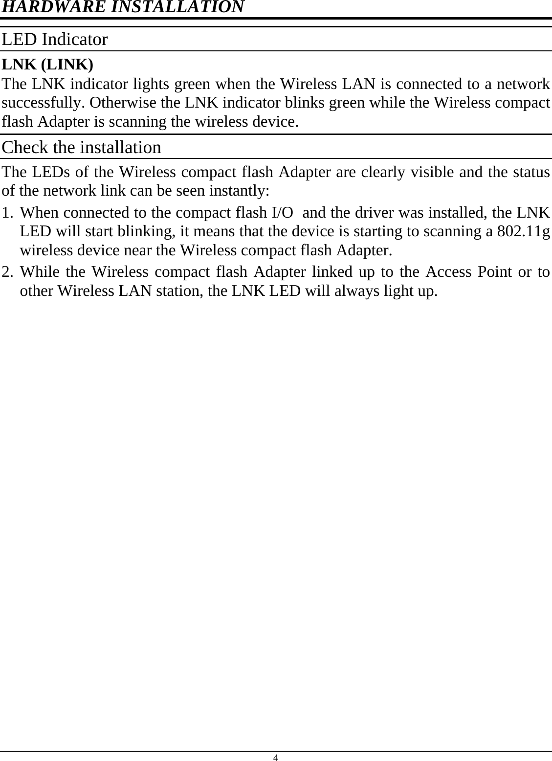 4 HARDWARE INSTALLATION LED Indicator LNK (LINK) The LNK indicator lights green when the Wireless LAN is connected to a network successfully. Otherwise the LNK indicator blinks green while the Wireless compact flash Adapter is scanning the wireless device. Check the installation The LEDs of the Wireless compact flash Adapter are clearly visible and the status of the network link can be seen instantly: 1. When connected to the compact flash I/O  and the driver was installed, the LNK LED will start blinking, it means that the device is starting to scanning a 802.11g wireless device near the Wireless compact flash Adapter. 2. While the Wireless compact flash Adapter linked up to the Access Point or to other Wireless LAN station, the LNK LED will always light up.  