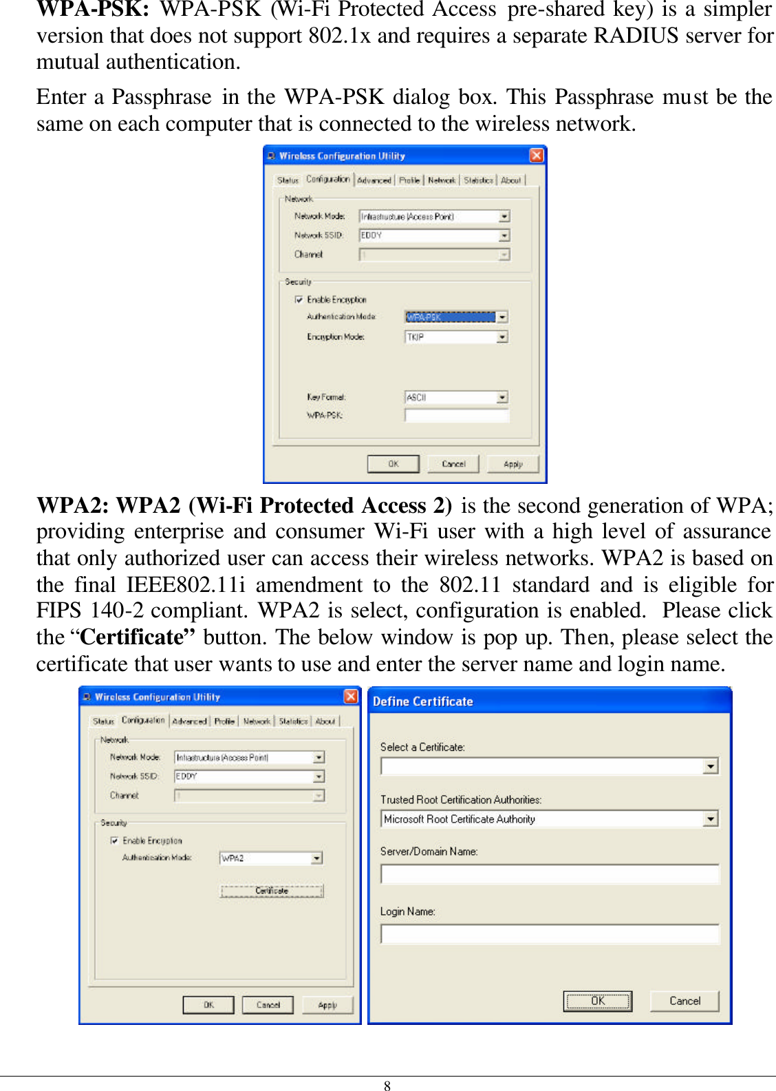 8 WPA-PSK:  WPA-PSK (Wi-Fi Protected Access pre-shared key) is a simpler version that does not support 802.1x and requires a separate RADIUS server for mutual authentication. Enter a Passphrase in the WPA-PSK dialog box. This Passphrase must be the same on each computer that is connected to the wireless network.  WPA2: WPA2 (Wi-Fi Protected Access 2) is the second generation of WPA; providing enterprise and consumer Wi-Fi user with a high level of assurance that only authorized user can access their wireless networks. WPA2 is based on the final IEEE802.11i amendment to the 802.11 standard and is eligible for FIPS 140-2 compliant. WPA2 is select, configuration is enabled.  Please click the “Certificate” button. The below window is pop up. Then, please select the certificate that user wants to use and enter the server name and login name.    
