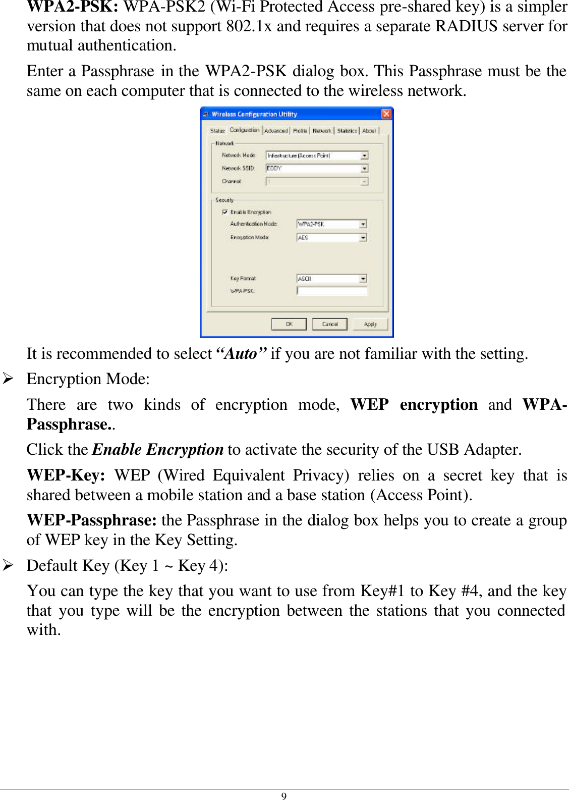 9 WPA2-PSK: WPA-PSK2 (Wi-Fi Protected Access pre-shared key) is a simpler version that does not support 802.1x and requires a separate RADIUS server for mutual authentication. Enter a Passphrase in the WPA2-PSK dialog box. This Passphrase must be the same on each computer that is connected to the wireless network.  It is recommended to select “Auto” if you are not familiar with the setting. Ø Encryption Mode:  There are two kinds of encryption mode, WEP encryption and WPA-Passphrase.. Click the Enable Encryption to activate the security of the USB Adapter. WEP-Key:  WEP (Wired Equivalent Privacy) relies on a secret key that is shared between a mobile station and a base station (Access Point). WEP-Passphrase: the Passphrase in the dialog box helps you to create a group of WEP key in the Key Setting. Ø Default Key (Key 1 ~ Key 4):  You can type the key that you want to use from Key#1 to Key #4, and the key that you type will be the encryption between the stations that you connected with.  