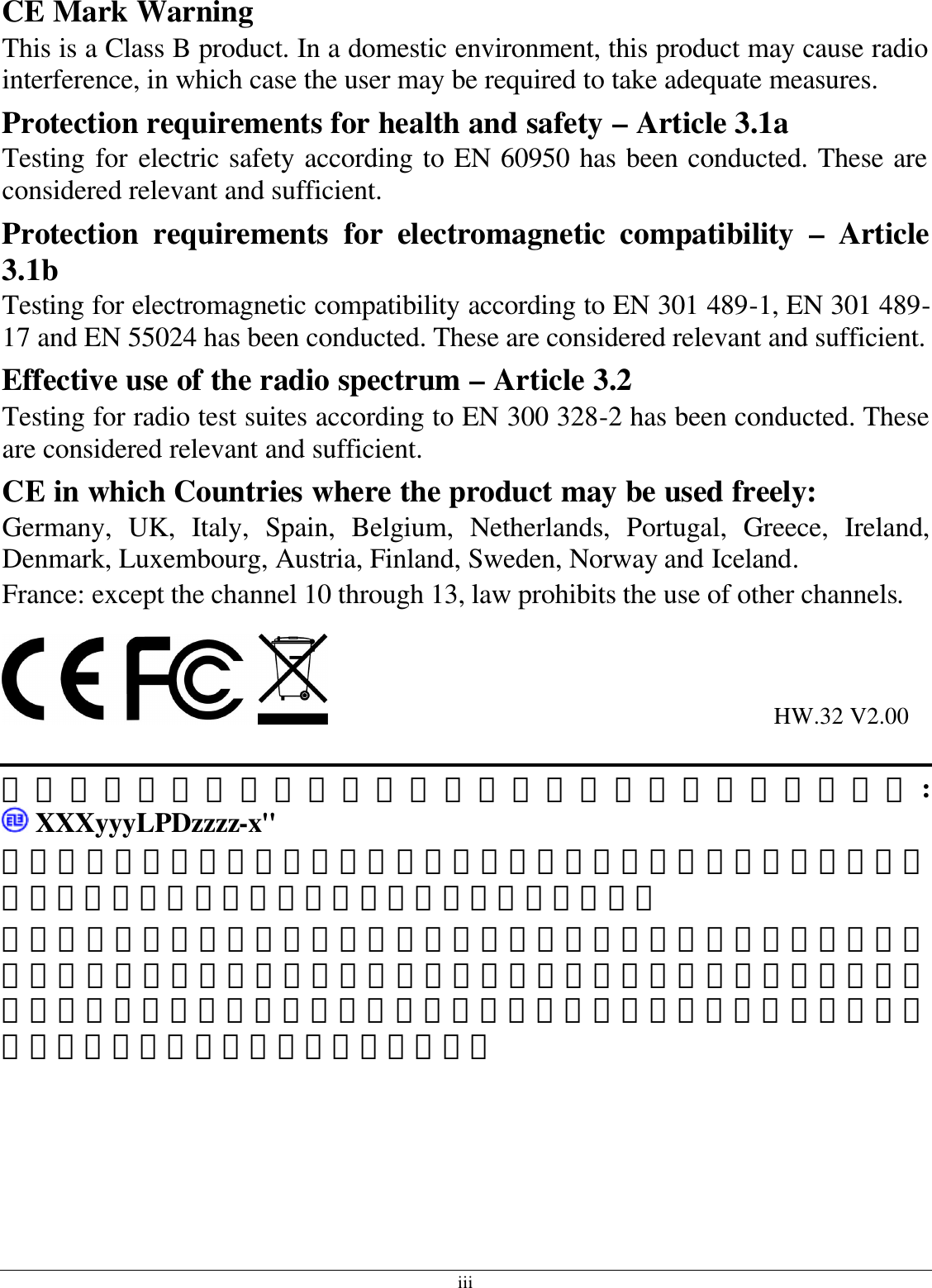 iii CE Mark Warning This is a Class B product. In a domestic environment, this product may cause radio interference, in which case the user may be required to take adequate measures. Protection requirements for health and safety – Article 3.1a Testing for electric safety according to EN 60950 has been conducted. These are considered relevant and sufficient. Protection requirements for electromagnetic compatibility – Article 3.1b Testing for electromagnetic compatibility according to EN 301 489-1, EN 301 489-17 and EN 55024 has been conducted. These are considered relevant and sufficient. Effective use of the radio spectrum – Article 3.2 Testing for radio test suites according to EN 300 328-2 has been conducted. These are considered relevant and sufficient. CE in which Countries where the product may be used freely: Germany, UK, Italy, Spain, Belgium, Netherlands, Portugal, Greece, Ireland, Denmark, Luxembourg, Austria, Finland, Sweden, Norway and Iceland. France: except the channel 10 through 13, law prohibits the use of other channels.                                                                            HW.32 V2.00  使用本產品之系統製造商請於設備上標示本產品內含射頻模組:  XXXyyyLPDzzzz-x&quot;  經型式認證合格之低功率射頻電機，非經許可，公司、商號或使用者均不得擅自變更頻率、加大功率或變更原設計之特性及功能。  低功率射頻電機之使用不得影響飛航安全及干擾合法通信；經發現有干擾現象時，應立即停用，並改善至無干擾時方得繼續使用。前項合法通信，指依電信法規定作業之無線電通信。低功率射頻電機須忍受合法通信或工業、科學及醫療用電波輻射性電機設備之干擾。   