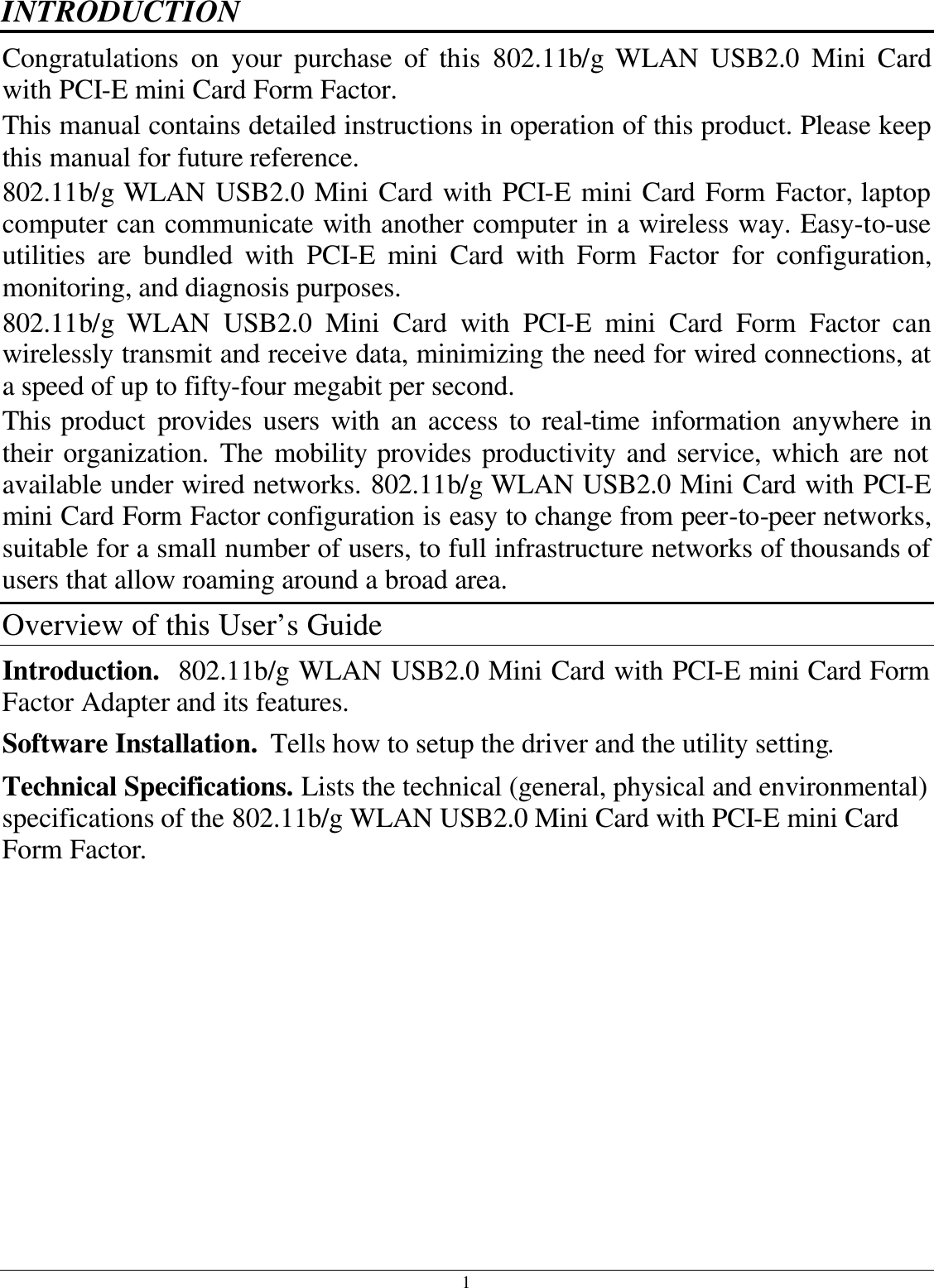 1 INTRODUCTION Congratulations on your purchase of this 802.11b/g  WLAN USB2.0 Mini Card with PCI-E mini Card Form Factor. This manual contains detailed instructions in operation of this product. Please keep this manual for future reference. 802.11b/g  WLAN USB2.0 Mini Card with PCI-E mini Card Form Factor, laptop computer can communicate with another computer in a wireless way. Easy-to-use utilities are bundled with PCI-E mini Card with Form Factor for configuration, monitoring, and diagnosis purposes.  802.11b/g  WLAN USB2.0 Mini Card with PCI-E mini Card Form Factor can wirelessly transmit and receive data, minimizing the need for wired connections, at a speed of up to fifty-four megabit per second. This product provides users with an access to real-time information anywhere in their organization. The mobility provides productivity and service, which are not available under wired networks. 802.11b/g WLAN USB2.0 Mini Card with PCI-E mini Card Form Factor configuration is easy to change from peer-to-peer networks, suitable for a small number of users, to full infrastructure networks of thousands of users that allow roaming around a broad area.  Overview of this User’s Guide Introduction.  802.11b/g WLAN USB2.0 Mini Card with PCI-E mini Card Form Factor Adapter and its features. Software Installation.  Tells how to setup the driver and the utility setting. Technical Specifications. Lists the technical (general, physical and environmental) specifications of the 802.11b/g WLAN USB2.0 Mini Card with PCI-E mini Card Form Factor. 