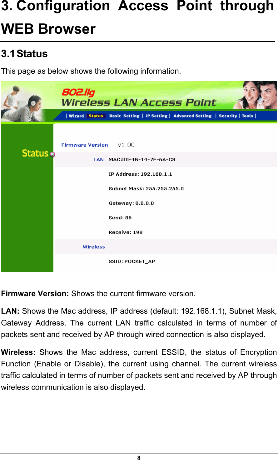 3. Configuration Access Point through WEB Browser 3.1 Status This page as below shows the following information.   Firmware Version: Shows the current firmware version. LAN: Shows the Mac address, IP address (default: 192.168.1.1), Subnet Mask, Gateway Address. The current LAN traffic calculated in terms of number of packets sent and received by AP through wired connection is also displayed. Wireless:  Shows the Mac address, current ESSID, the status of Encryption Function (Enable or Disable), the current using channel. The current wireless traffic calculated in terms of number of packets sent and received by AP through wireless communication is also displayed.    8 