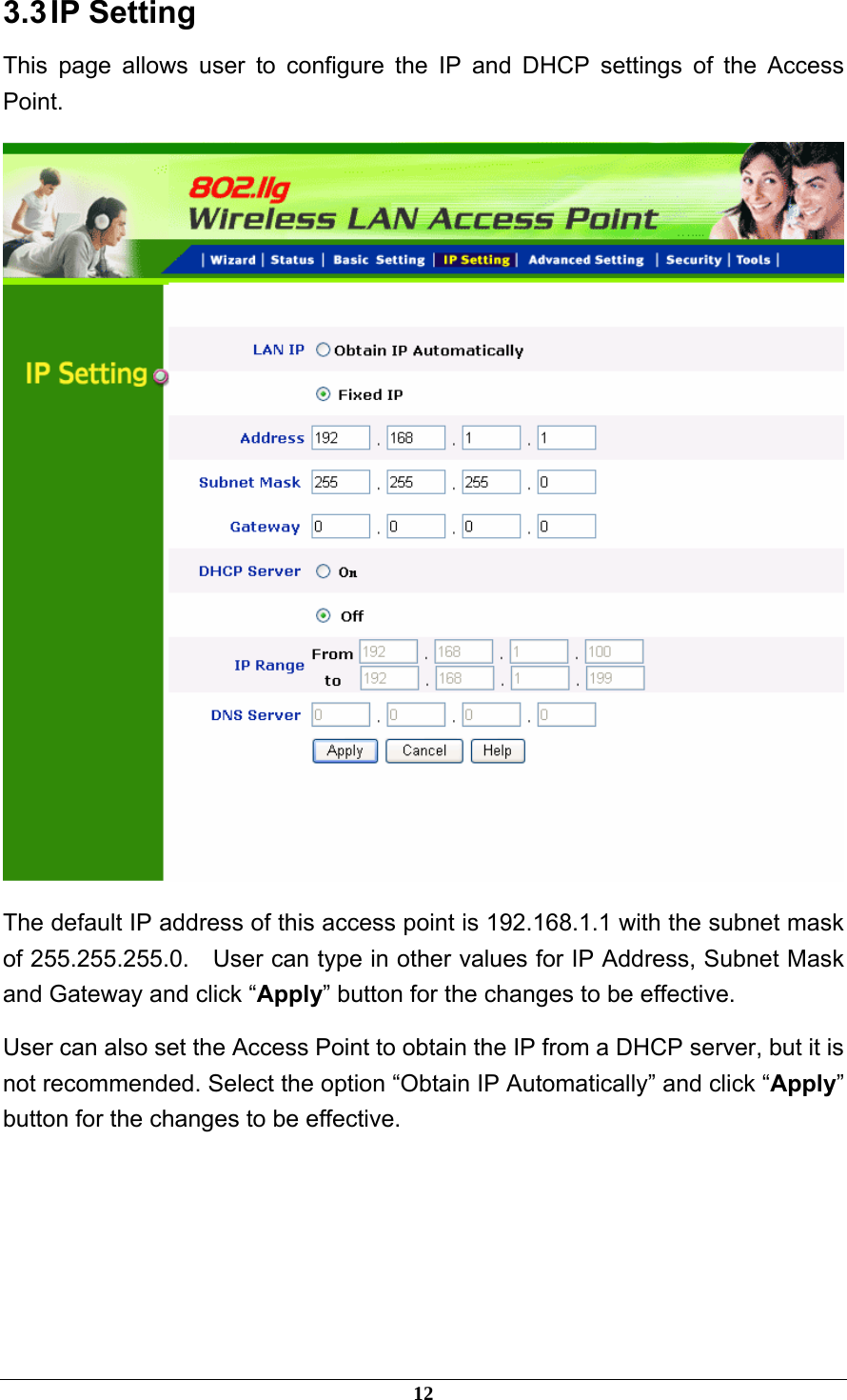 3.3 IP  Setting This page allows user to configure the IP and DHCP settings of the Access Point.  The default IP address of this access point is 192.168.1.1 with the subnet mask of 255.255.255.0.  User can type in other values for IP Address, Subnet Mask and Gateway and click “Apply” button for the changes to be effective.   User can also set the Access Point to obtain the IP from a DHCP server, but it is not recommended. Select the option “Obtain IP Automatically” and click “Apply” button for the changes to be effective.     12 