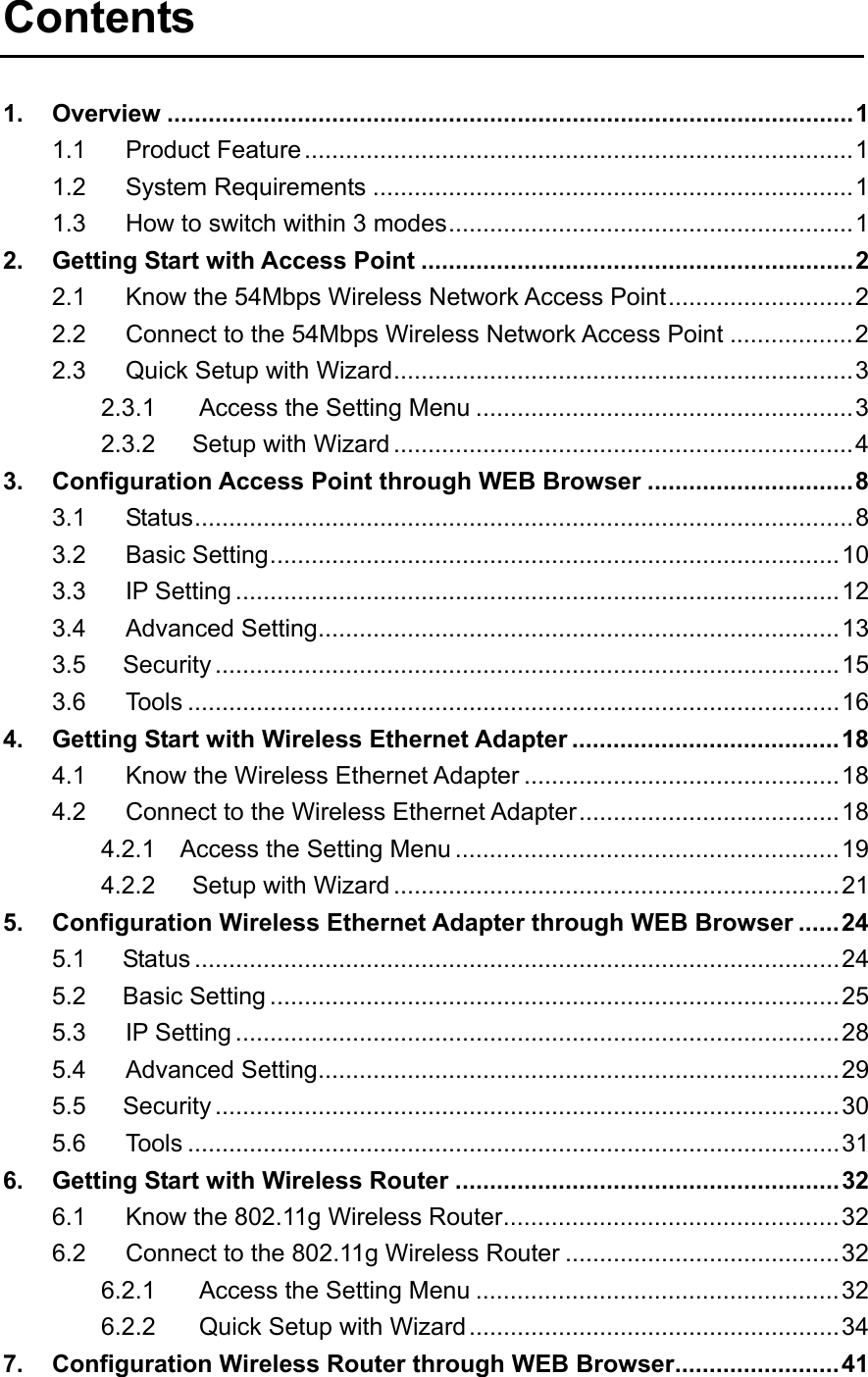 Contents  1. Overview ....................................................................................................1 1.1 Product Feature................................................................................1 1.2 System Requirements ......................................................................1 1.3 How to switch within 3 modes...........................................................1 2. Getting Start with Access Point ...............................................................2 2.1 Know the 54Mbps Wireless Network Access Point...........................2 2.2 Connect to the 54Mbps Wireless Network Access Point ..................2 2.3 Quick Setup with Wizard...................................................................3 2.3.1 Access the Setting Menu .......................................................3 2.3.2   Setup with Wizard ...................................................................4 3. Configuration Access Point through WEB Browser ..............................8 3.1 Status................................................................................................8 3.2 Basic Setting...................................................................................10 3.3 IP Setting ........................................................................................12 3.4 Advanced Setting............................................................................13 3.5   Security ...........................................................................................15 3.6 Tools ...............................................................................................16 4. Getting Start with Wireless Ethernet Adapter .......................................18 4.1 Know the Wireless Ethernet Adapter ..............................................18 4.2 Connect to the Wireless Ethernet Adapter......................................18 4.2.1    Access the Setting Menu ........................................................19 4.2.2   Setup with Wizard .................................................................21 5. Configuration Wireless Ethernet Adapter through WEB Browser ......24 5.1   Status ..............................................................................................24 5.2   Basic Setting ...................................................................................25 5.3 IP Setting ........................................................................................28 5.4 Advanced Setting............................................................................29 5.5   Security ...........................................................................................30 5.6 Tools ...............................................................................................31 6. Getting Start with Wireless Router ........................................................32 6.1 Know the 802.11g Wireless Router.................................................32 6.2 Connect to the 802.11g Wireless Router ........................................32 6.2.1 Access the Setting Menu .....................................................32 6.2.2 Quick Setup with Wizard......................................................34 7. Configuration Wireless Router through WEB Browser........................41 