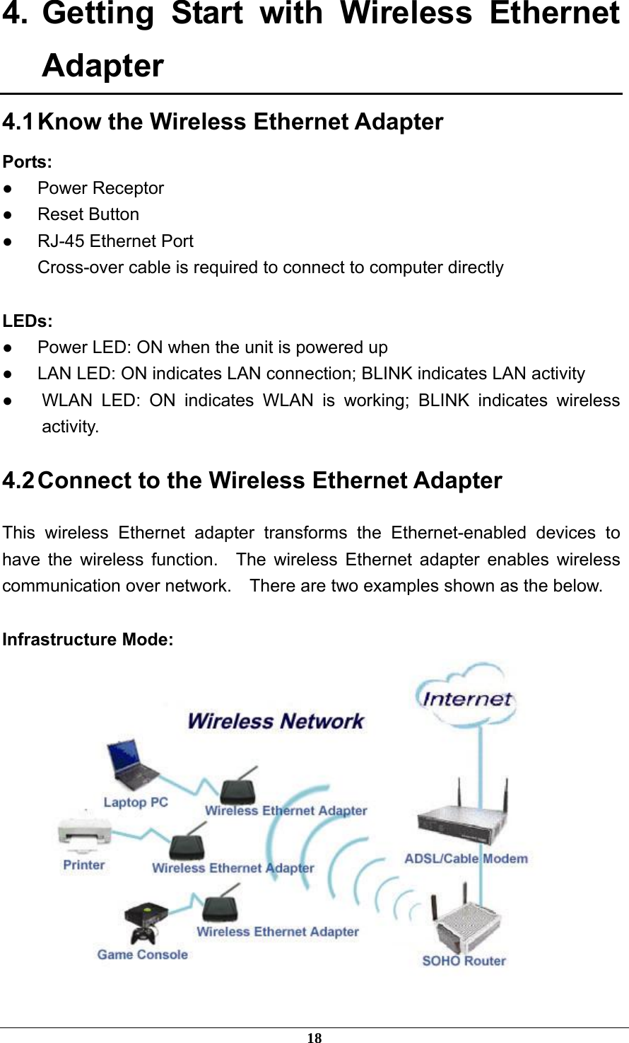 4. Getting Start with Wireless Ethernet Adapter 4.1 Know the Wireless Ethernet Adapter Ports: ● Power Receptor ● Reset Button ●  RJ-45 Ethernet Port Cross-over cable is required to connect to computer directly  LEDs: ●  Power LED: ON when the unit is powered up ●  LAN LED: ON indicates LAN connection; BLINK indicates LAN activity ●  WLAN LED: ON indicates WLAN is working; BLINK indicates wireless activity. 4.2 Connect to the Wireless Ethernet Adapter This wireless Ethernet adapter transforms the Ethernet-enabled devices to have the wireless function.  The wireless Ethernet adapter enables wireless communication over network.    There are two examples shown as the below.  Infrastructure Mode:  18 