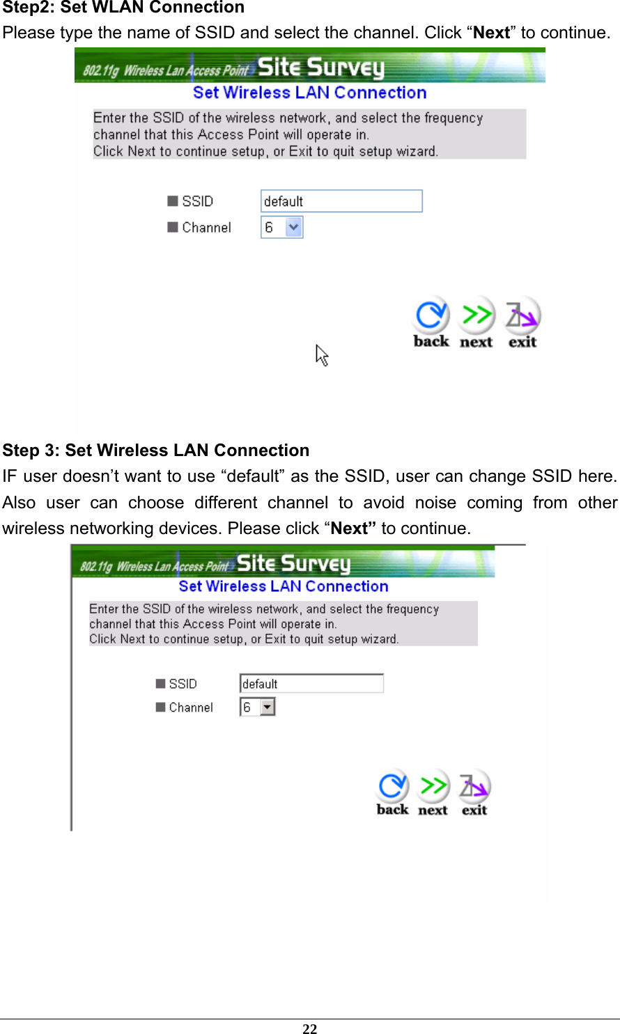 Step2: Set WLAN Connection Please type the name of SSID and select the channel. Click “Next” to continue.  Step 3: Set Wireless LAN Connection IF user doesn’t want to use “default” as the SSID, user can change SSID here. Also user can choose different channel to avoid noise coming from other wireless networking devices. Please click “Next” to continue.     22 