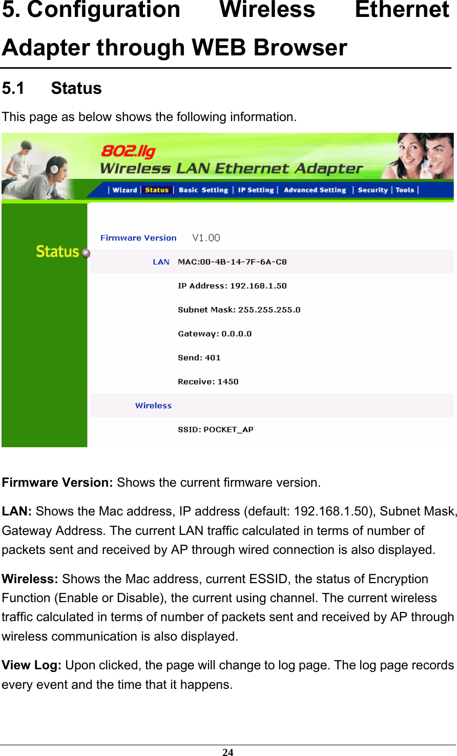 5. Configuration Wireless Ethernet Adapter through WEB Browser 5.1   Status This page as below shows the following information.   Firmware Version: Shows the current firmware version. LAN: Shows the Mac address, IP address (default: 192.168.1.50), Subnet Mask, Gateway Address. The current LAN traffic calculated in terms of number of packets sent and received by AP through wired connection is also displayed. Wireless: Shows the Mac address, current ESSID, the status of Encryption Function (Enable or Disable), the current using channel. The current wireless traffic calculated in terms of number of packets sent and received by AP through wireless communication is also displayed. View Log: Upon clicked, the page will change to log page. The log page records every event and the time that it happens. 24 