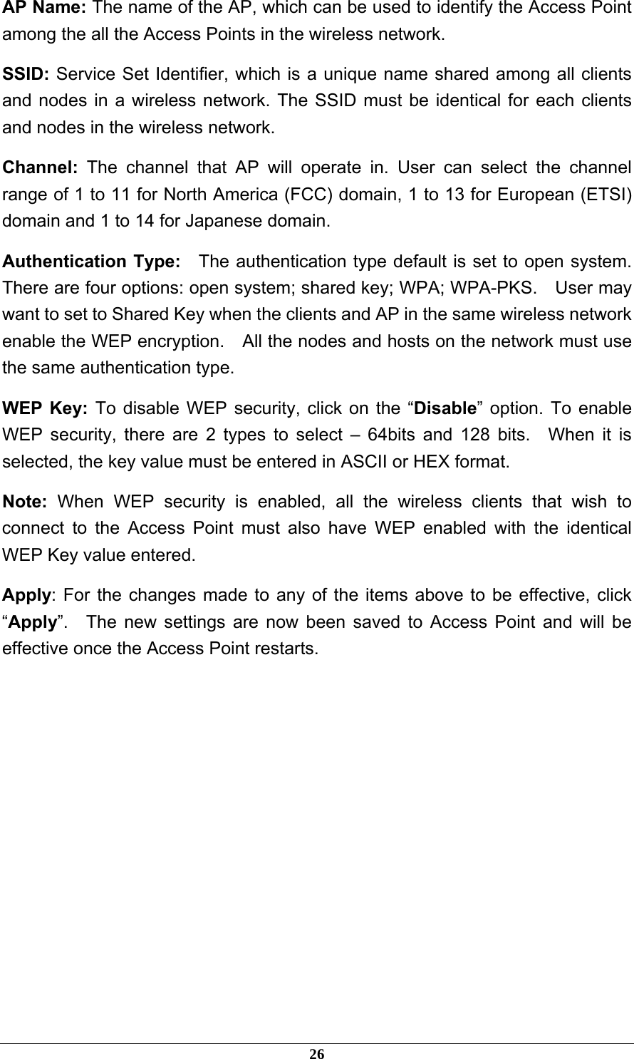 AP Name: The name of the AP, which can be used to identify the Access Point among the all the Access Points in the wireless network. SSID: Service Set Identifier, which is a unique name shared among all clients and nodes in a wireless network. The SSID must be identical for each clients and nodes in the wireless network. Channel:  The channel that AP will operate in. User can select the channel range of 1 to 11 for North America (FCC) domain, 1 to 13 for European (ETSI) domain and 1 to 14 for Japanese domain. Authentication Type:    The authentication type default is set to open system.   There are four options: open system; shared key; WPA; WPA-PKS.    User may want to set to Shared Key when the clients and AP in the same wireless network enable the WEP encryption.    All the nodes and hosts on the network must use the same authentication type.     WEP Key: To disable WEP security, click on the “Disable” option. To enable WEP security, there are 2 types to select – 64bits and 128 bits.  When it is selected, the key value must be entered in ASCII or HEX format. Note: When WEP security is enabled, all the wireless clients that wish to connect to the Access Point must also have WEP enabled with the identical WEP Key value entered. Apply: For the changes made to any of the items above to be effective, click “Apply”.  The new settings are now been saved to Access Point and will be effective once the Access Point restarts.              26 