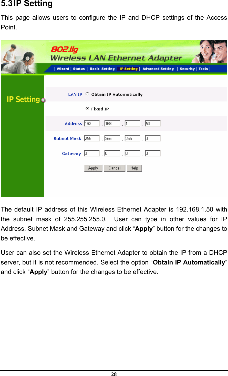 5.3 IP  Setting This page allows users to configure the IP and DHCP settings of the Access Point.  The default IP address of this Wireless Ethernet Adapter is 192.168.1.50 with the subnet mask of 255.255.255.0.  User can type in other values for IP Address, Subnet Mask and Gateway and click “Apply” button for the changes to be effective.   User can also set the Wireless Ethernet Adapter to obtain the IP from a DHCP server, but it is not recommended. Select the option “Obtain IP Automatically” and click “Apply” button for the changes to be effective.    28 