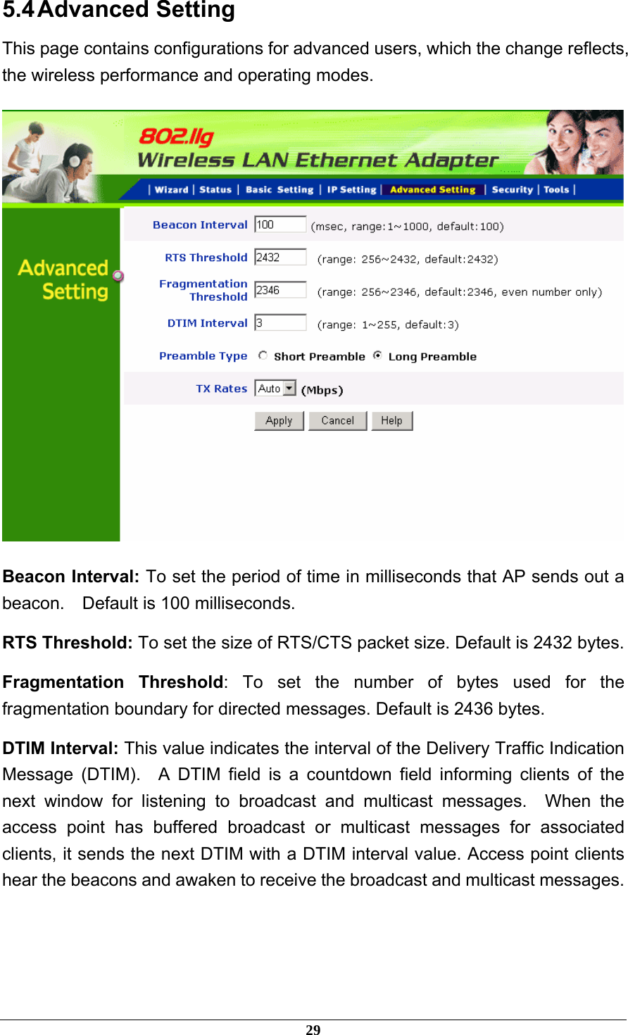 5.4 Advanced  Setting This page contains configurations for advanced users, which the change reflects, the wireless performance and operating modes.  Beacon Interval: To set the period of time in milliseconds that AP sends out a beacon.    Default is 100 milliseconds. RTS Threshold: To set the size of RTS/CTS packet size. Default is 2432 bytes. Fragmentation Threshold: To set the number of bytes used for the fragmentation boundary for directed messages. Default is 2436 bytes. DTIM Interval: This value indicates the interval of the Delivery Traffic Indication Message (DTIM).  A DTIM field is a countdown field informing clients of the next window for listening to broadcast and multicast messages.  When the access point has buffered broadcast or multicast messages for associated clients, it sends the next DTIM with a DTIM interval value. Access point clients hear the beacons and awaken to receive the broadcast and multicast messages.   29 