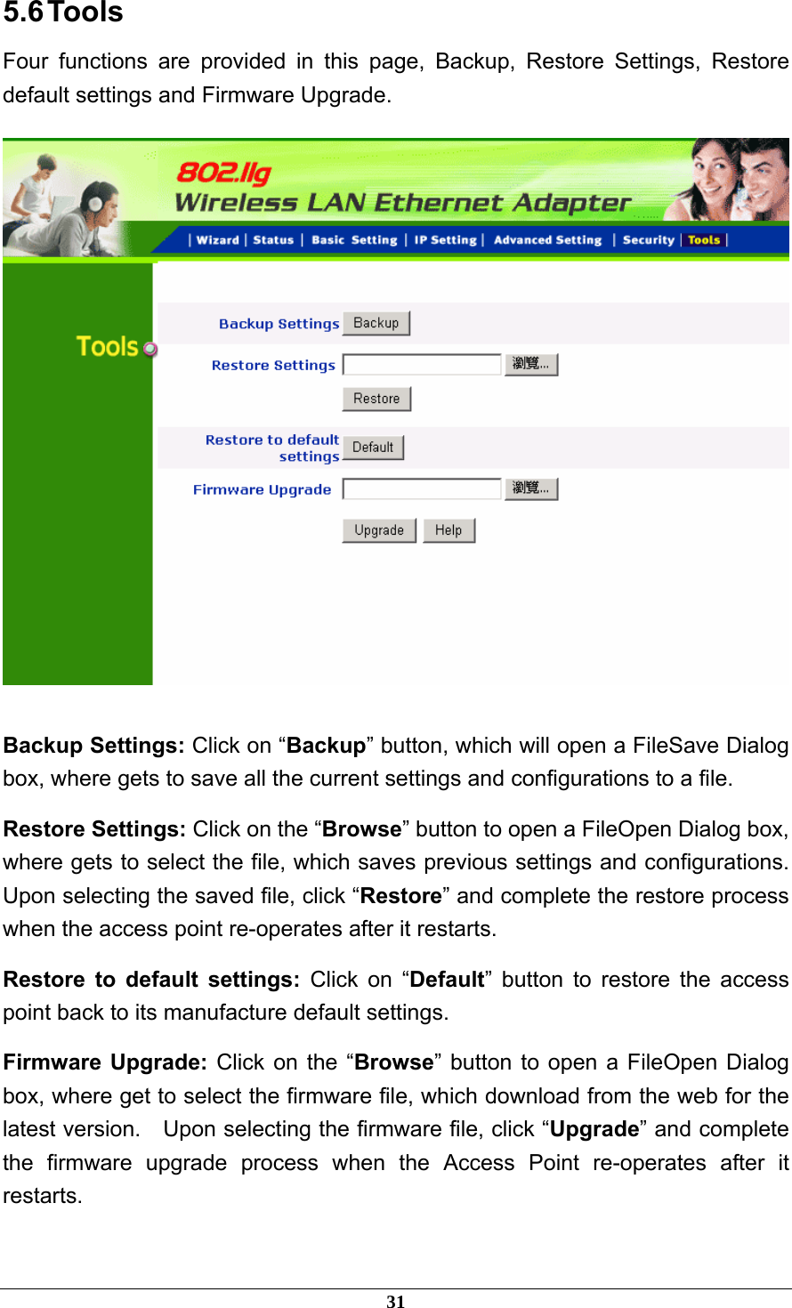 5.6 Tools Four functions are provided in this page, Backup, Restore Settings, Restore default settings and Firmware Upgrade.   Backup Settings: Click on “Backup” button, which will open a FileSave Dialog box, where gets to save all the current settings and configurations to a file. Restore Settings: Click on the “Browse” button to open a FileOpen Dialog box, where gets to select the file, which saves previous settings and configurations.   Upon selecting the saved file, click “Restore” and complete the restore process when the access point re-operates after it restarts. Restore to default settings: Click on “Default” button to restore the access point back to its manufacture default settings. Firmware Upgrade: Click on the “Browse” button to open a FileOpen Dialog box, where get to select the firmware file, which download from the web for the latest version.  Upon selecting the firmware file, click “Upgrade” and complete the firmware upgrade process when the Access Point re-operates after it restarts. 31 