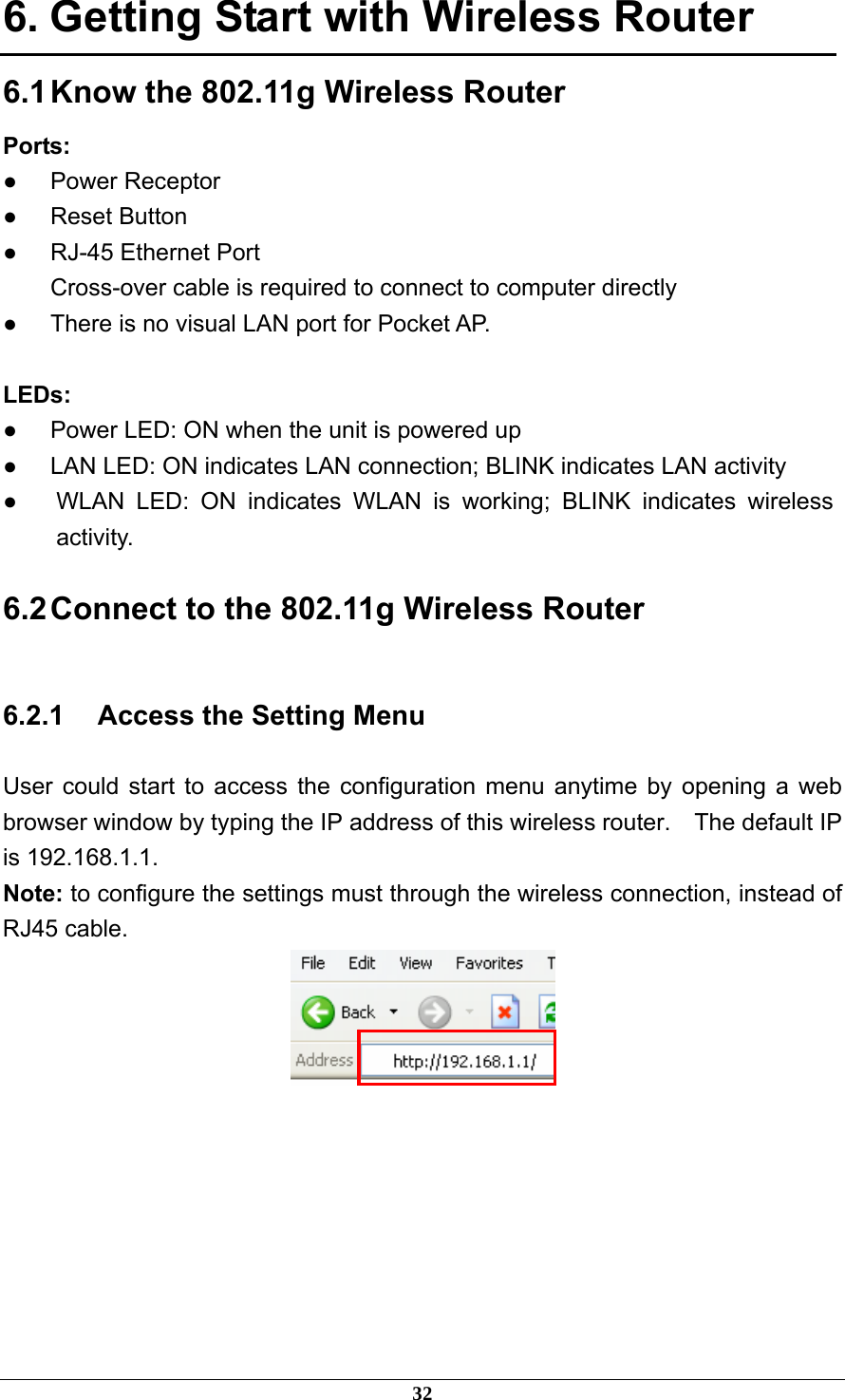 6. Getting Start with Wireless Router 6.1 Know the 802.11g Wireless Router Ports: ● Power Receptor ● Reset Button ●  RJ-45 Ethernet Port Cross-over cable is required to connect to computer directly ●  There is no visual LAN port for Pocket AP.  LEDs: ●  Power LED: ON when the unit is powered up ●  LAN LED: ON indicates LAN connection; BLINK indicates LAN activity ●  WLAN LED: ON indicates WLAN is working; BLINK indicates wireless activity. 6.2 Connect to the 802.11g Wireless Router 6.2.1  Access the Setting Menu User could start to access the configuration menu anytime by opening a web browser window by typing the IP address of this wireless router.    The default IP is 192.168.1.1.   Note: to configure the settings must through the wireless connection, instead of RJ45 cable.         32 