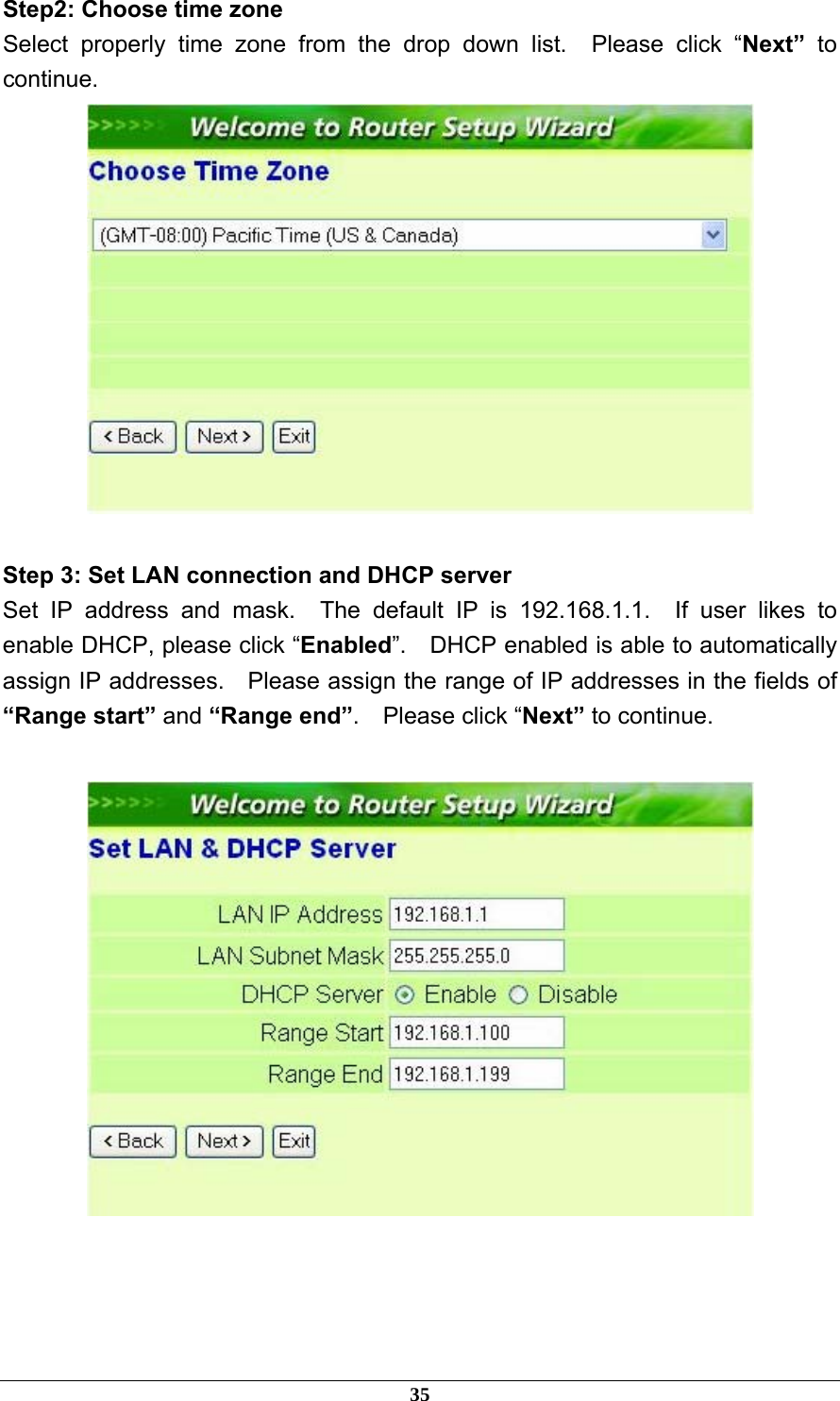 Step2: Choose time zone Select properly time zone from the drop down list.  Please click “Next”  to continue.   Step 3: Set LAN connection and DHCP server Set IP address and mask.  The default IP is 192.168.1.1.  If user likes to enable DHCP, please click “Enabled”.    DHCP enabled is able to automatically assign IP addresses.    Please assign the range of IP addresses in the fields of “Range start” and “Range end”.  Please click “Next” to continue.    35 