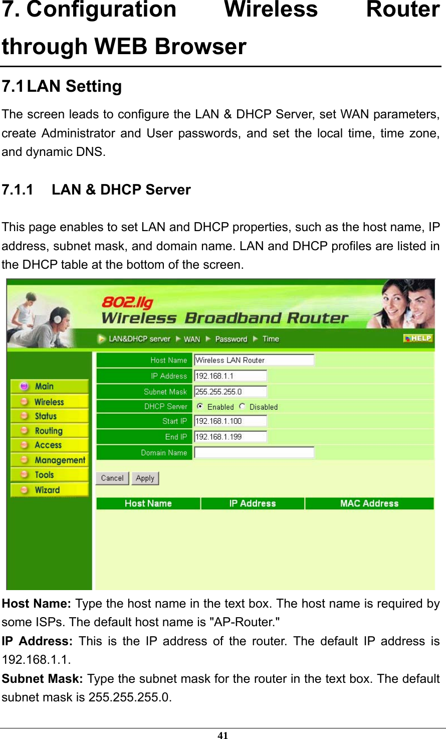 7. Configuration Wireless Router through WEB Browser 7.1 LAN  Setting The screen leads to configure the LAN &amp; DHCP Server, set WAN parameters, create Administrator and User passwords, and set the local time, time zone, and dynamic DNS. 7.1.1  LAN &amp; DHCP Server This page enables to set LAN and DHCP properties, such as the host name, IP address, subnet mask, and domain name. LAN and DHCP profiles are listed in the DHCP table at the bottom of the screen.  Host Name: Type the host name in the text box. The host name is required by some ISPs. The default host name is &quot;AP-Router.&quot; IP Address: This is the IP address of the router. The default IP address is 192.168.1.1. Subnet Mask: Type the subnet mask for the router in the text box. The default subnet mask is 255.255.255.0. 41 