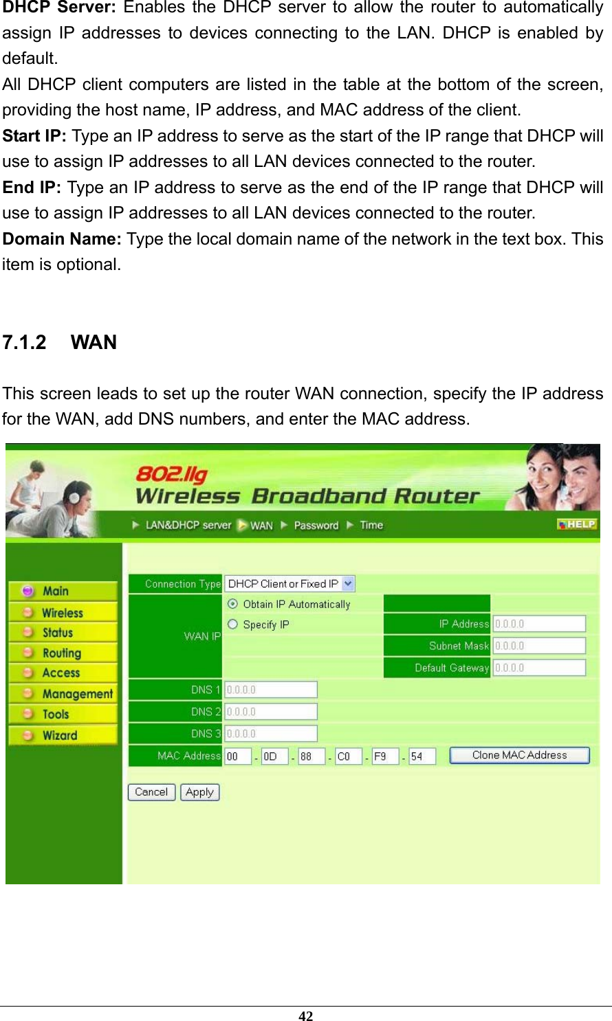 DHCP Server: Enables the DHCP server to allow the router to automatically assign IP addresses to devices connecting to the LAN. DHCP is enabled by default. All DHCP client computers are listed in the table at the bottom of the screen, providing the host name, IP address, and MAC address of the client. Start IP: Type an IP address to serve as the start of the IP range that DHCP will use to assign IP addresses to all LAN devices connected to the router. End IP: Type an IP address to serve as the end of the IP range that DHCP will use to assign IP addresses to all LAN devices connected to the router. Domain Name: Type the local domain name of the network in the text box. This item is optional.  7.1.2 WAN This screen leads to set up the router WAN connection, specify the IP address for the WAN, add DNS numbers, and enter the MAC address.     42 