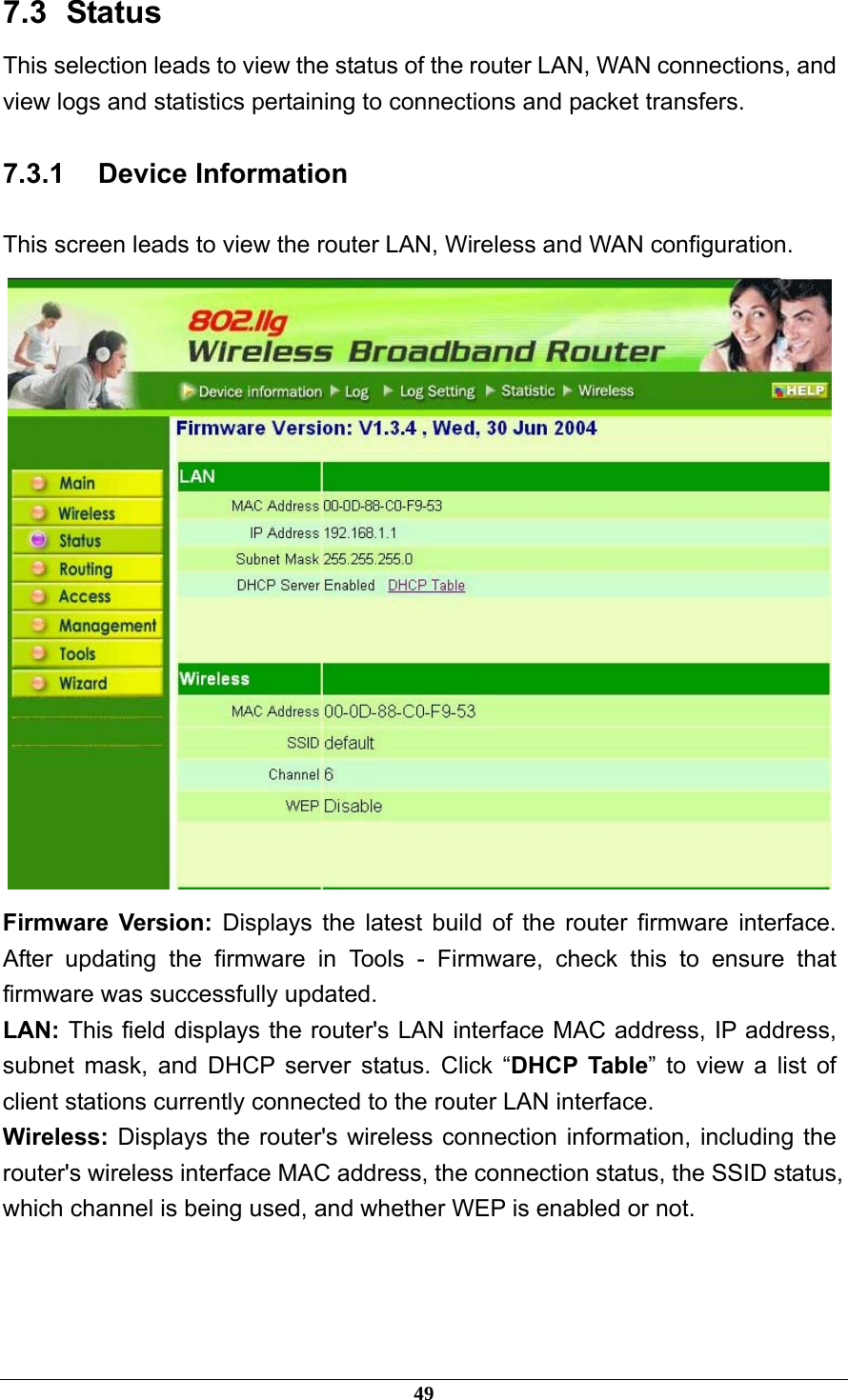 7.3   Status This selection leads to view the status of the router LAN, WAN connections, and view logs and statistics pertaining to connections and packet transfers. 7.3.1 Device Information This screen leads to view the router LAN, Wireless and WAN configuration.  Firmware Version: Displays the latest build of the router firmware interface. After updating the firmware in Tools - Firmware, check this to ensure that firmware was successfully updated. LAN: This field displays the router&apos;s LAN interface MAC address, IP address, subnet mask, and DHCP server status. Click “DHCP Table” to view a list of client stations currently connected to the router LAN interface. Wireless: Displays the router&apos;s wireless connection information, including the router&apos;s wireless interface MAC address, the connection status, the SSID status, which channel is being used, and whether WEP is enabled or not.  49 