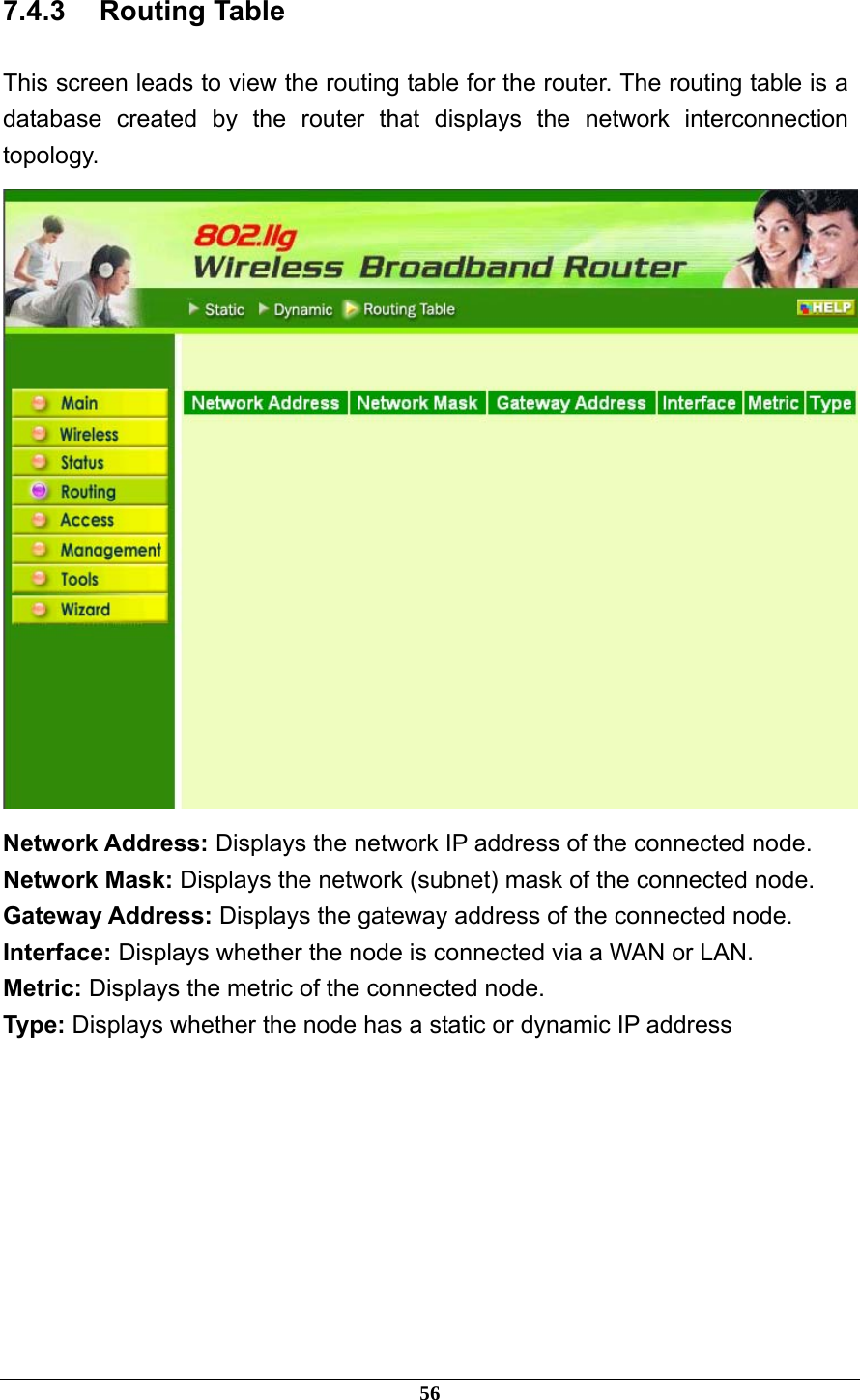 7.4.3 Routing Table This screen leads to view the routing table for the router. The routing table is a database created by the router that displays the network interconnection topology.  Network Address: Displays the network IP address of the connected node. Network Mask: Displays the network (subnet) mask of the connected node. Gateway Address: Displays the gateway address of the connected node. Interface: Displays whether the node is connected via a WAN or LAN. Metric: Displays the metric of the connected node. Type: Displays whether the node has a static or dynamic IP address        56 