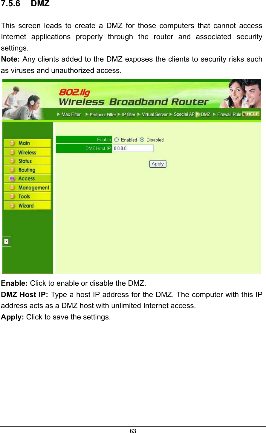 7.5.6 DMZ This screen leads to create a DMZ for those computers that cannot access Internet applications properly through the router and associated security settings.  Note: Any clients added to the DMZ exposes the clients to security risks such as viruses and unauthorized access.  Enable: Click to enable or disable the DMZ. DMZ Host IP: Type a host IP address for the DMZ. The computer with this IP address acts as a DMZ host with unlimited Internet access. Apply: Click to save the settings.       63 
