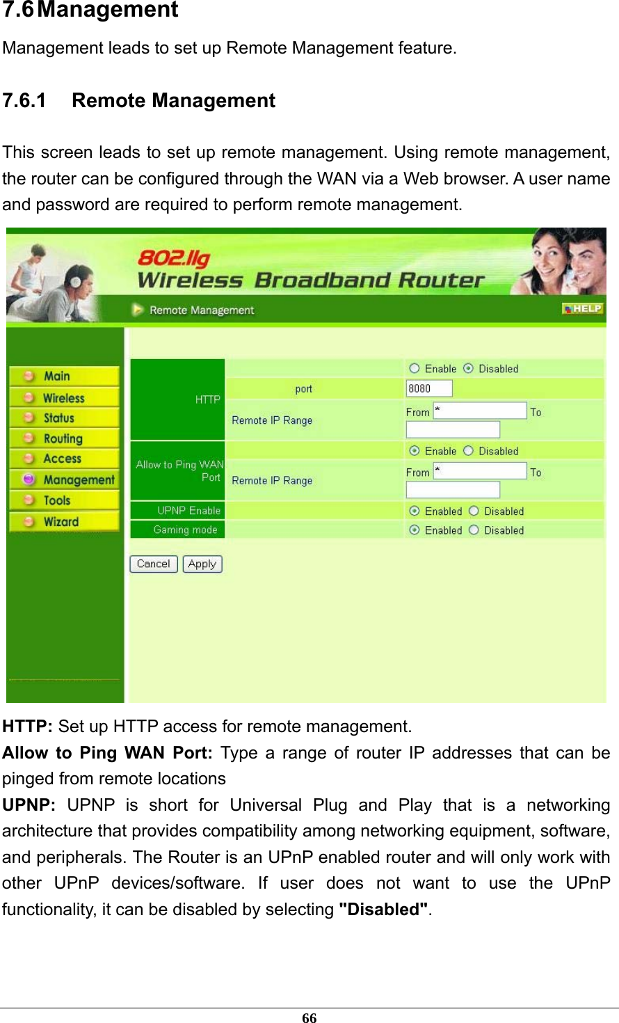 7.6 Management Management leads to set up Remote Management feature. 7.6.1 Remote Management This screen leads to set up remote management. Using remote management, the router can be configured through the WAN via a Web browser. A user name and password are required to perform remote management.  HTTP: Set up HTTP access for remote management. Allow to Ping WAN Port: Type a range of router IP addresses that can be pinged from remote locations UPNP:  UPNP is short for Universal Plug and Play that is a networking architecture that provides compatibility among networking equipment, software, and peripherals. The Router is an UPnP enabled router and will only work with other UPnP devices/software. If user does not want to use the UPnP functionality, it can be disabled by selecting &quot;Disabled&quot;.   66 