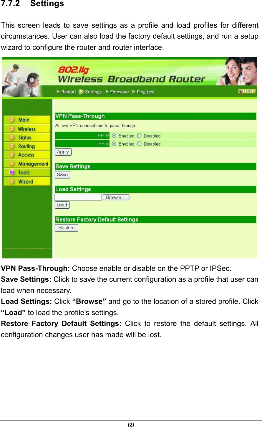 7.7.2 Settings This screen leads to save settings as a profile and load profiles for different circumstances. User can also load the factory default settings, and run a setup wizard to configure the router and router interface.  VPN Pass-Through: Choose enable or disable on the PPTP or IPSec. Save Settings: Click to save the current configuration as a profile that user can load when necessary. Load Settings: Click “Browse” and go to the location of a stored profile. Click “Load” to load the profile&apos;s settings. Restore Factory Default Settings: Click to restore the default settings. All configuration changes user has made will be lost.  69 