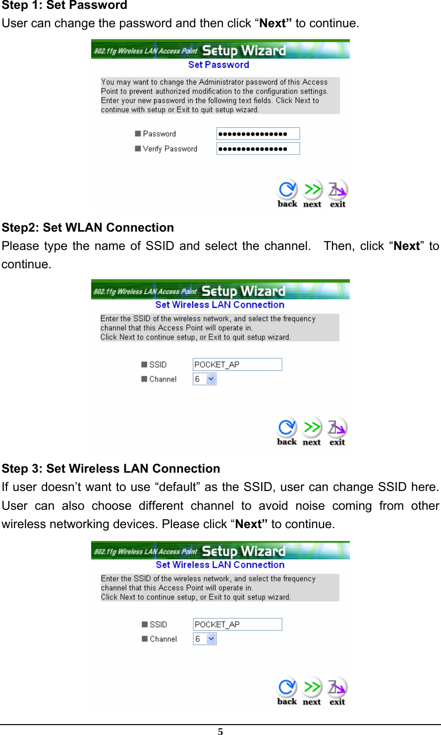 5 Step 1: Set Password User can change the password and then click “Next” to continue.  Step2: Set WLAN Connection Please type the name of SSID and select the channel.  Then, click “Next” to continue.  Step 3: Set Wireless LAN Connection If user doesn’t want to use “default” as the SSID, user can change SSID here. User can also choose different channel to avoid noise coming from other wireless networking devices. Please click “Next” to continue.  