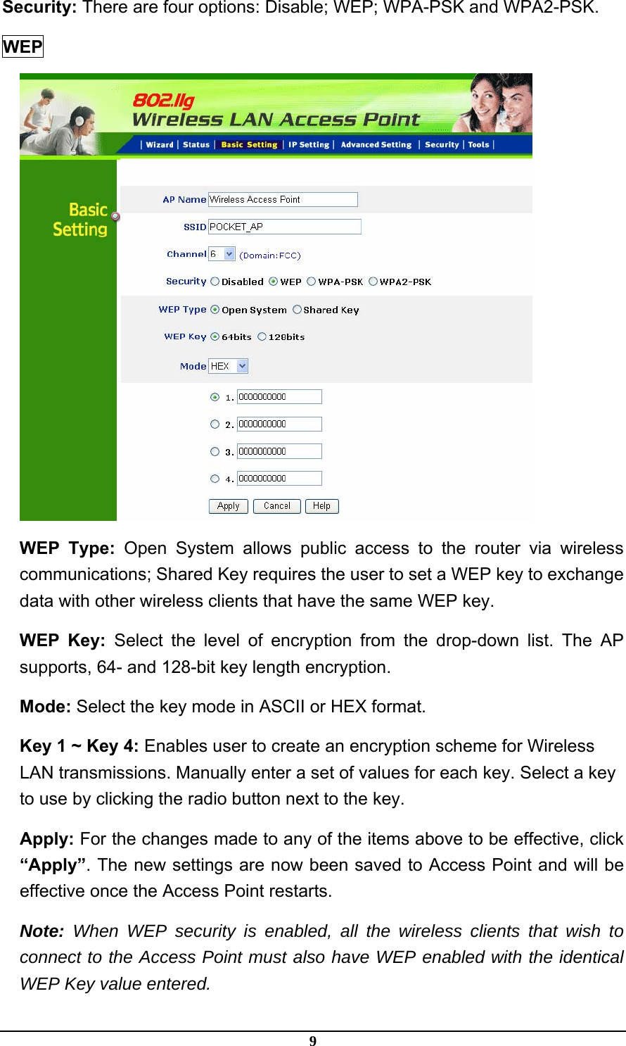 9 Security: There are four options: Disable; WEP; WPA-PSK and WPA2-PSK.     WEP  WEP Type: Open System allows public access to the router via wireless communications; Shared Key requires the user to set a WEP key to exchange data with other wireless clients that have the same WEP key. WEP Key: Select the level of encryption from the drop-down list. The AP supports, 64- and 128-bit key length encryption. Mode: Select the key mode in ASCII or HEX format. Key 1 ~ Key 4: Enables user to create an encryption scheme for Wireless LAN transmissions. Manually enter a set of values for each key. Select a key to use by clicking the radio button next to the key. Apply: For the changes made to any of the items above to be effective, click “Apply”. The new settings are now been saved to Access Point and will be effective once the Access Point restarts. Note: When WEP security is enabled, all the wireless clients that wish to connect to the Access Point must also have WEP enabled with the identical WEP Key value entered. 