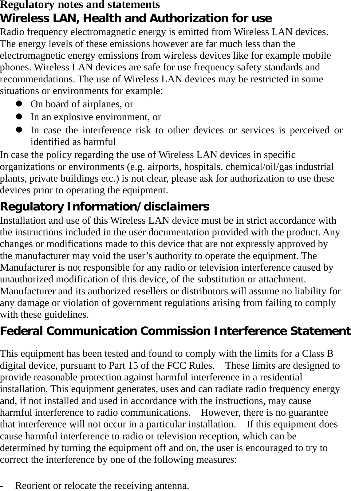 Regulatory notes and statements Wireless LAN, Health and Authorization for use Radio frequency electromagnetic energy is emitted from Wireless LAN devices. The energy levels of these emissions however are far much less than the electromagnetic energy emissions from wireless devices like for example mobile phones. Wireless LAN devices are safe for use frequency safety standards and recommendations. The use of Wireless LAN devices may be restricted in some situations or environments for example: z On board of airplanes, or z In an explosive environment, or z In case the interference risk to other devices or services is perceived or identified as harmful In case the policy regarding the use of Wireless LAN devices in specific organizations or environments (e.g. airports, hospitals, chemical/oil/gas industrial plants, private buildings etc.) is not clear, please ask for authorization to use these devices prior to operating the equipment. Regulatory Information/disclaimers Installation and use of this Wireless LAN device must be in strict accordance with the instructions included in the user documentation provided with the product. Any changes or modifications made to this device that are not expressly approved by the manufacturer may void the user’s authority to operate the equipment. The Manufacturer is not responsible for any radio or television interference caused by unauthorized modification of this device, of the substitution or attachment. Manufacturer and its authorized resellers or distributors will assume no liability for any damage or violation of government regulations arising from failing to comply with these guidelines. Federal Communication Commission Interference Statement  This equipment has been tested and found to comply with the limits for a Class B digital device, pursuant to Part 15 of the FCC Rules.    These limits are designed to provide reasonable protection against harmful interference in a residential installation. This equipment generates, uses and can radiate radio frequency energy and, if not installed and used in accordance with the instructions, may cause harmful interference to radio communications.    However, there is no guarantee that interference will not occur in a particular installation.    If this equipment does cause harmful interference to radio or television reception, which can be determined by turning the equipment off and on, the user is encouraged to try to correct the interference by one of the following measures:  - Reorient or relocate the receiving antenna. 