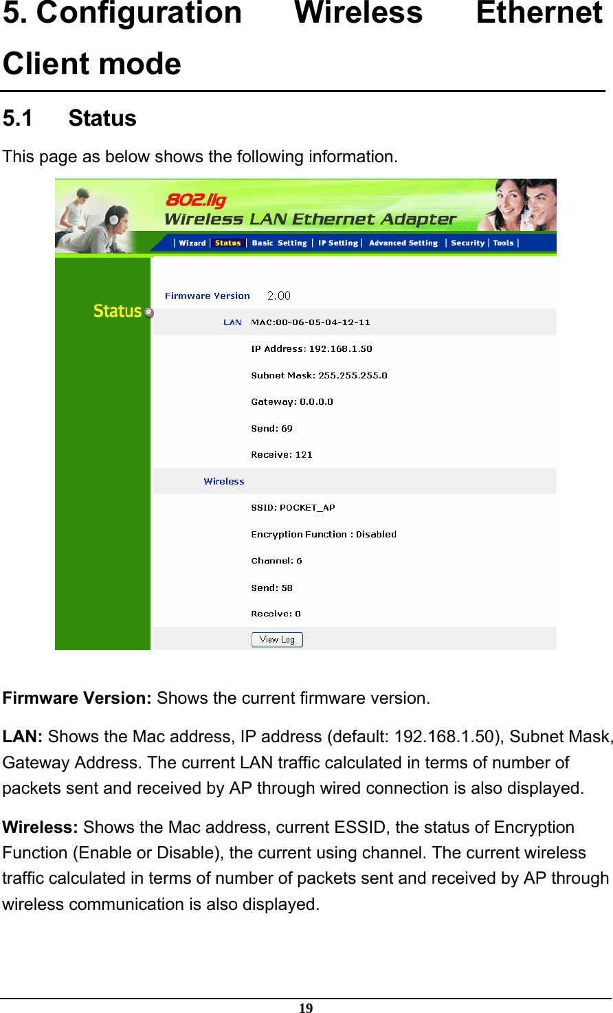 19 5. Configuration Wireless Ethernet Client mode 5.1   Status This page as below shows the following information.   Firmware Version: Shows the current firmware version. LAN: Shows the Mac address, IP address (default: 192.168.1.50), Subnet Mask, Gateway Address. The current LAN traffic calculated in terms of number of packets sent and received by AP through wired connection is also displayed. Wireless: Shows the Mac address, current ESSID, the status of Encryption Function (Enable or Disable), the current using channel. The current wireless traffic calculated in terms of number of packets sent and received by AP through wireless communication is also displayed. 