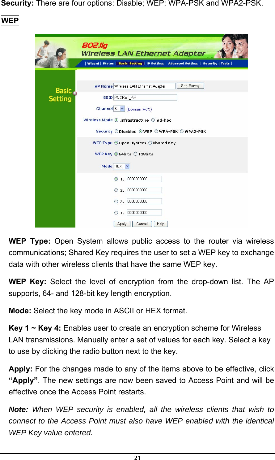 21 Security: There are four options: Disable; WEP; WPA-PSK and WPA2-PSK.     WEP  WEP Type: Open System allows public access to the router via wireless communications; Shared Key requires the user to set a WEP key to exchange data with other wireless clients that have the same WEP key. WEP Key: Select the level of encryption from the drop-down list. The AP supports, 64- and 128-bit key length encryption. Mode: Select the key mode in ASCII or HEX format. Key 1 ~ Key 4: Enables user to create an encryption scheme for Wireless LAN transmissions. Manually enter a set of values for each key. Select a key to use by clicking the radio button next to the key. Apply: For the changes made to any of the items above to be effective, click “Apply”. The new settings are now been saved to Access Point and will be effective once the Access Point restarts. Note: When WEP security is enabled, all the wireless clients that wish to connect to the Access Point must also have WEP enabled with the identical WEP Key value entered. 