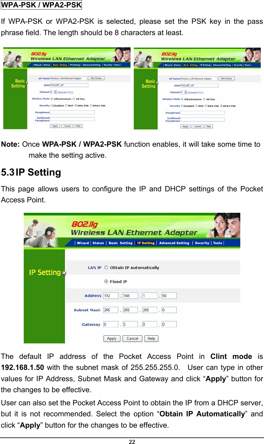 22 WPA-PSK / WPA2-PSK If WPA-PSK or WPA2-PSK is selected, please set the PSK key in the pass phrase field. The length should be 8 characters at least.    Note: Once WPA-PSK / WPA2-PSK function enables, it will take some time to make the setting active. 5.3 IP  Setting This page allows users to configure the IP and DHCP settings of the Pocket Access Point.  The default IP address of the Pocket Access Point in Clint mode is 192.168.1.50 with the subnet mask of 255.255.255.0.    User can type in other values for IP Address, Subnet Mask and Gateway and click “Apply” button for the changes to be effective.   User can also set the Pocket Access Point to obtain the IP from a DHCP server, but it is not recommended. Select the option “Obtain IP Automatically” and click “Apply” button for the changes to be effective. 