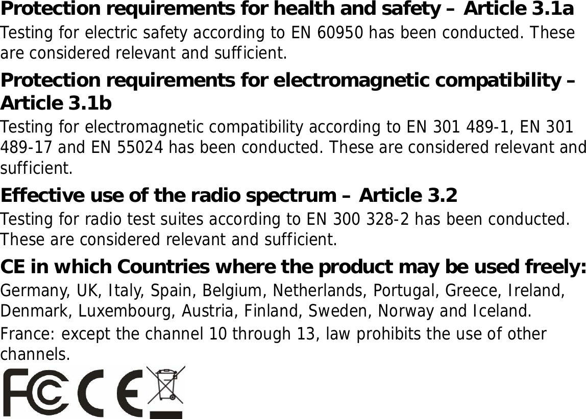 Protection requirements for health and safety – Article 3.1a Testing for electric safety according to EN 60950 has been conducted. These are considered relevant and sufficient. Protection requirements for electromagnetic compatibility – Article 3.1b Testing for electromagnetic compatibility according to EN 301 489-1, EN 301 489-17 and EN 55024 has been conducted. These are considered relevant and sufficient. Effective use of the radio spectrum – Article 3.2 Testing for radio test suites according to EN 300 328-2 has been conducted. These are considered relevant and sufficient. CE in which Countries where the product may be used freely: Germany, UK, Italy, Spain, Belgium, Netherlands, Portugal, Greece, Ireland, Denmark, Luxembourg, Austria, Finland, Sweden, Norway and Iceland. France: except the channel 10 through 13, law prohibits the use of other channels. 