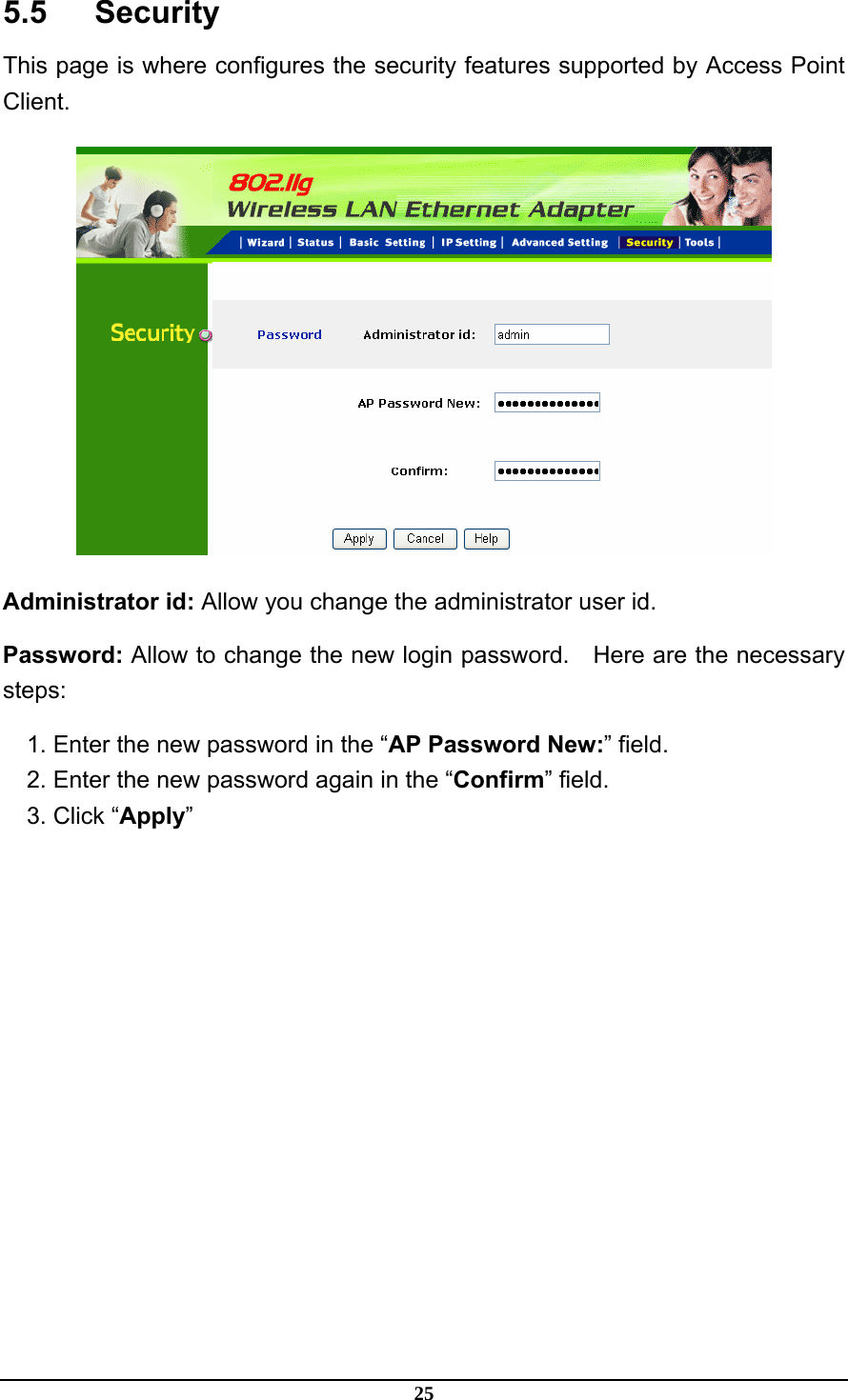 25 5.5   Security This page is where configures the security features supported by Access Point Client.  Administrator id: Allow you change the administrator user id. Password: Allow to change the new login password.    Here are the necessary steps: 1. Enter the new password in the “AP Password New:” field. 2. Enter the new password again in the “Confirm” field. 3. Click “Apply” 