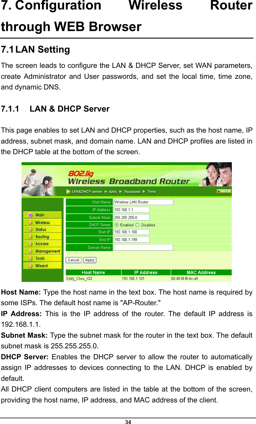 34 7. Configuration Wireless Router through WEB Browser 7.1 LAN  Setting The screen leads to configure the LAN &amp; DHCP Server, set WAN parameters, create Administrator and User passwords, and set the local time, time zone, and dynamic DNS. 7.1.1  LAN &amp; DHCP Server This page enables to set LAN and DHCP properties, such as the host name, IP address, subnet mask, and domain name. LAN and DHCP profiles are listed in the DHCP table at the bottom of the screen.  Host Name: Type the host name in the text box. The host name is required by some ISPs. The default host name is &quot;AP-Router.&quot; IP Address: This is the IP address of the router. The default IP address is 192.168.1.1. Subnet Mask: Type the subnet mask for the router in the text box. The default subnet mask is 255.255.255.0. DHCP Server: Enables the DHCP server to allow the router to automatically assign IP addresses to devices connecting to the LAN. DHCP is enabled by default. All DHCP client computers are listed in the table at the bottom of the screen, providing the host name, IP address, and MAC address of the client. 