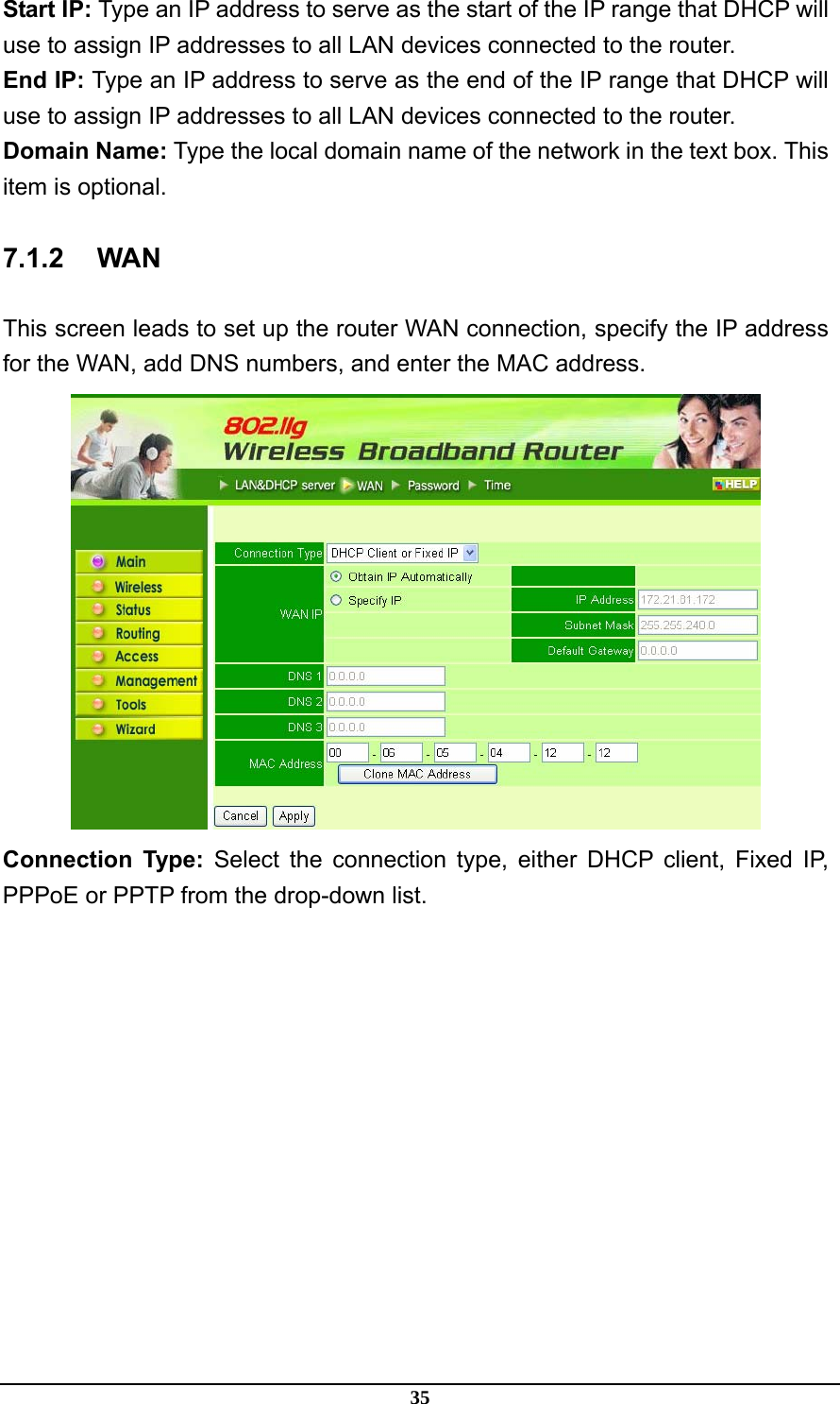 35 Start IP: Type an IP address to serve as the start of the IP range that DHCP will use to assign IP addresses to all LAN devices connected to the router. End IP: Type an IP address to serve as the end of the IP range that DHCP will use to assign IP addresses to all LAN devices connected to the router. Domain Name: Type the local domain name of the network in the text box. This item is optional. 7.1.2 WAN This screen leads to set up the router WAN connection, specify the IP address for the WAN, add DNS numbers, and enter the MAC address.  Connection Type: Select the connection type, either DHCP client, Fixed IP, PPPoE or PPTP from the drop-down list. 