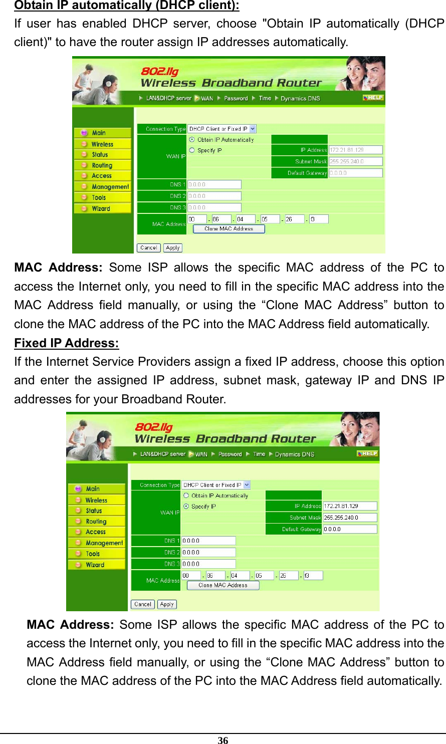 36 Obtain IP automatically (DHCP client): If user has enabled DHCP server, choose &quot;Obtain IP automatically (DHCP client)&quot; to have the router assign IP addresses automatically.  MAC Address: Some ISP allows the specific MAC address of the PC to access the Internet only, you need to fill in the specific MAC address into the MAC Address field manually, or using the “Clone MAC Address” button to clone the MAC address of the PC into the MAC Address field automatically. Fixed IP Address: If the Internet Service Providers assign a fixed IP address, choose this option and enter the assigned IP address, subnet mask, gateway IP and DNS IP addresses for your Broadband Router.  MAC Address: Some ISP allows the specific MAC address of the PC to access the Internet only, you need to fill in the specific MAC address into the MAC Address field manually, or using the “Clone MAC Address” button to clone the MAC address of the PC into the MAC Address field automatically. 