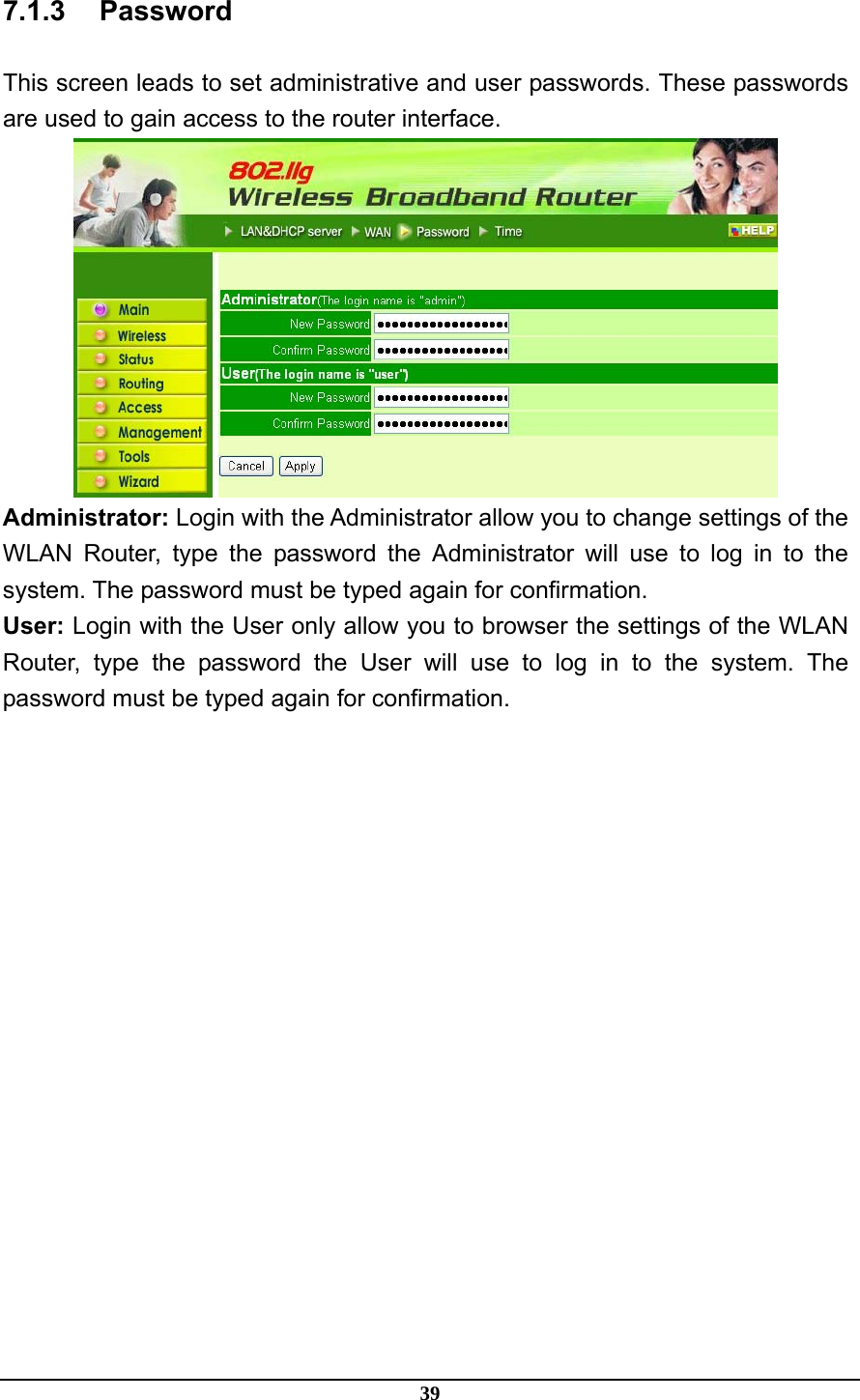 39 7.1.3 Password This screen leads to set administrative and user passwords. These passwords are used to gain access to the router interface.  Administrator: Login with the Administrator allow you to change settings of the WLAN Router, type the password the Administrator will use to log in to the system. The password must be typed again for confirmation. User: Login with the User only allow you to browser the settings of the WLAN Router, type the password the User will use to log in to the system. The password must be typed again for confirmation. 