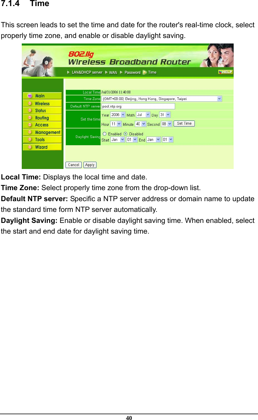 40 7.1.4 Time This screen leads to set the time and date for the router&apos;s real-time clock, select properly time zone, and enable or disable daylight saving.  Local Time: Displays the local time and date. Time Zone: Select properly time zone from the drop-down list. Default NTP server: Specific a NTP server address or domain name to update the standard time form NTP server automatically.   Daylight Saving: Enable or disable daylight saving time. When enabled, select the start and end date for daylight saving time. 