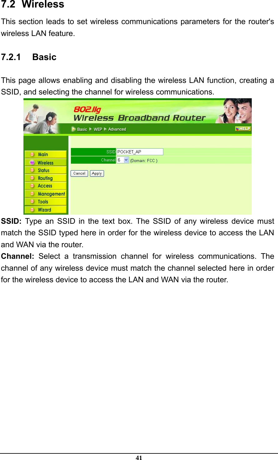 41 7.2   Wireless This section leads to set wireless communications parameters for the router&apos;s wireless LAN feature. 7.2.1 Basic This page allows enabling and disabling the wireless LAN function, creating a SSID, and selecting the channel for wireless communications.  SSID: Type an SSID in the text box. The SSID of any wireless device must match the SSID typed here in order for the wireless device to access the LAN and WAN via the router. Channel: Select a transmission channel for wireless communications. The channel of any wireless device must match the channel selected here in order for the wireless device to access the LAN and WAN via the router. 