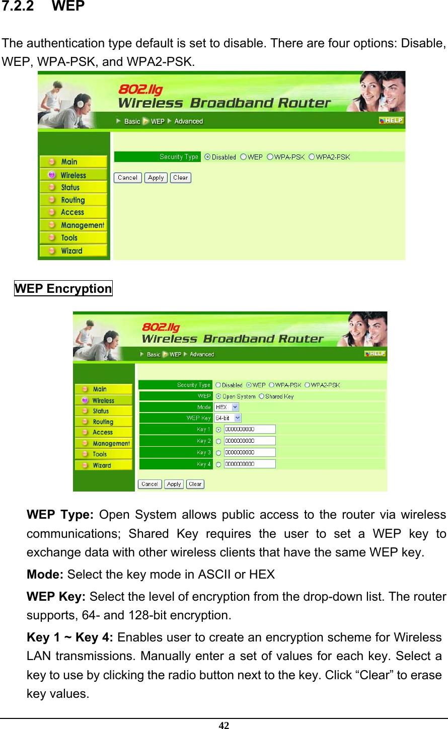 42 7.2.2 WEP The authentication type default is set to disable. There are four options: Disable, WEP, WPA-PSK, and WPA2-PSK.   WEP Encryption  WEP Type: Open System allows public access to the router via wireless communications; Shared Key requires the user to set a WEP key to exchange data with other wireless clients that have the same WEP key. Mode: Select the key mode in ASCII or HEX WEP Key: Select the level of encryption from the drop-down list. The router supports, 64- and 128-bit encryption. Key 1 ~ Key 4: Enables user to create an encryption scheme for Wireless LAN transmissions. Manually enter a set of values for each key. Select a key to use by clicking the radio button next to the key. Click “Clear” to erase key values. 