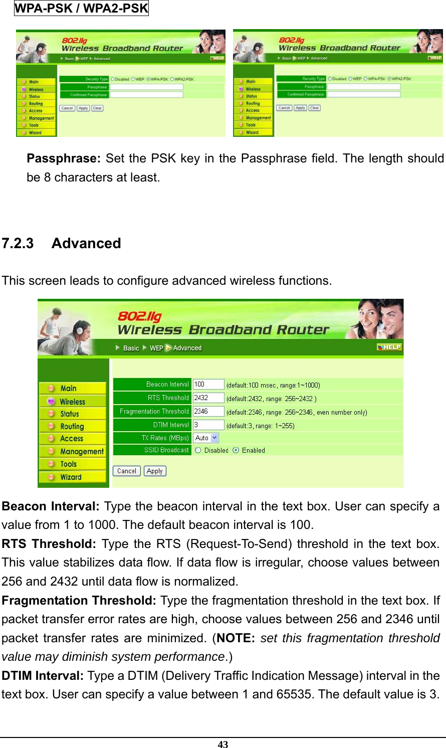 43 WPA-PSK / WPA2-PSK    Passphrase: Set the PSK key in the Passphrase field. The length should be 8 characters at least.  7.2.3 Advanced This screen leads to configure advanced wireless functions.  Beacon Interval: Type the beacon interval in the text box. User can specify a value from 1 to 1000. The default beacon interval is 100. RTS Threshold: Type the RTS (Request-To-Send) threshold in the text box. This value stabilizes data flow. If data flow is irregular, choose values between 256 and 2432 until data flow is normalized. Fragmentation Threshold: Type the fragmentation threshold in the text box. If packet transfer error rates are high, choose values between 256 and 2346 until packet transfer rates are minimized. (NOTE: set this fragmentation threshold value may diminish system performance.) DTIM Interval: Type a DTIM (Delivery Traffic Indication Message) interval in the text box. User can specify a value between 1 and 65535. The default value is 3. 