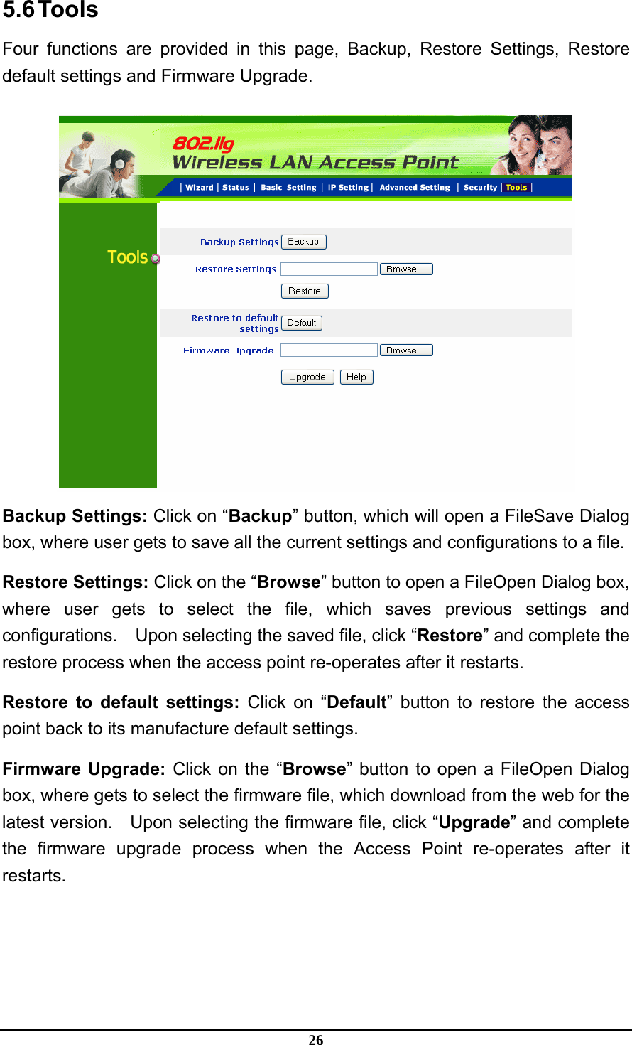 26 5.6 Tools Four functions are provided in this page, Backup, Restore Settings, Restore default settings and Firmware Upgrade.  Backup Settings: Click on “Backup” button, which will open a FileSave Dialog box, where user gets to save all the current settings and configurations to a file. Restore Settings: Click on the “Browse” button to open a FileOpen Dialog box, where user gets to select the file, which saves previous settings and configurations.  Upon selecting the saved file, click “Restore” and complete the restore process when the access point re-operates after it restarts. Restore to default settings: Click on “Default” button to restore the access point back to its manufacture default settings. Firmware Upgrade: Click on the “Browse” button to open a FileOpen Dialog box, where gets to select the firmware file, which download from the web for the latest version.  Upon selecting the firmware file, click “Upgrade” and complete the firmware upgrade process when the Access Point re-operates after it restarts. 