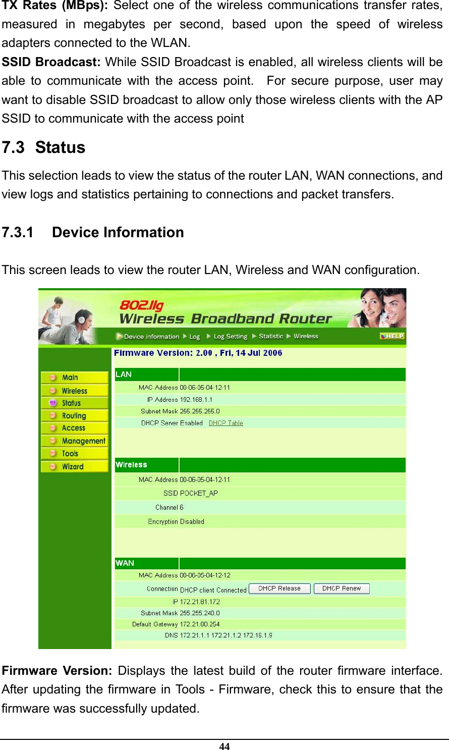 44 TX Rates (MBps): Select one of the wireless communications transfer rates, measured in megabytes per second, based upon the speed of wireless adapters connected to the WLAN. SSID Broadcast: While SSID Broadcast is enabled, all wireless clients will be able to communicate with the access point.  For secure purpose, user may want to disable SSID broadcast to allow only those wireless clients with the AP SSID to communicate with the access point 7.3   Status This selection leads to view the status of the router LAN, WAN connections, and view logs and statistics pertaining to connections and packet transfers. 7.3.1 Device Information This screen leads to view the router LAN, Wireless and WAN configuration.  Firmware Version: Displays the latest build of the router firmware interface. After updating the firmware in Tools - Firmware, check this to ensure that the firmware was successfully updated. 