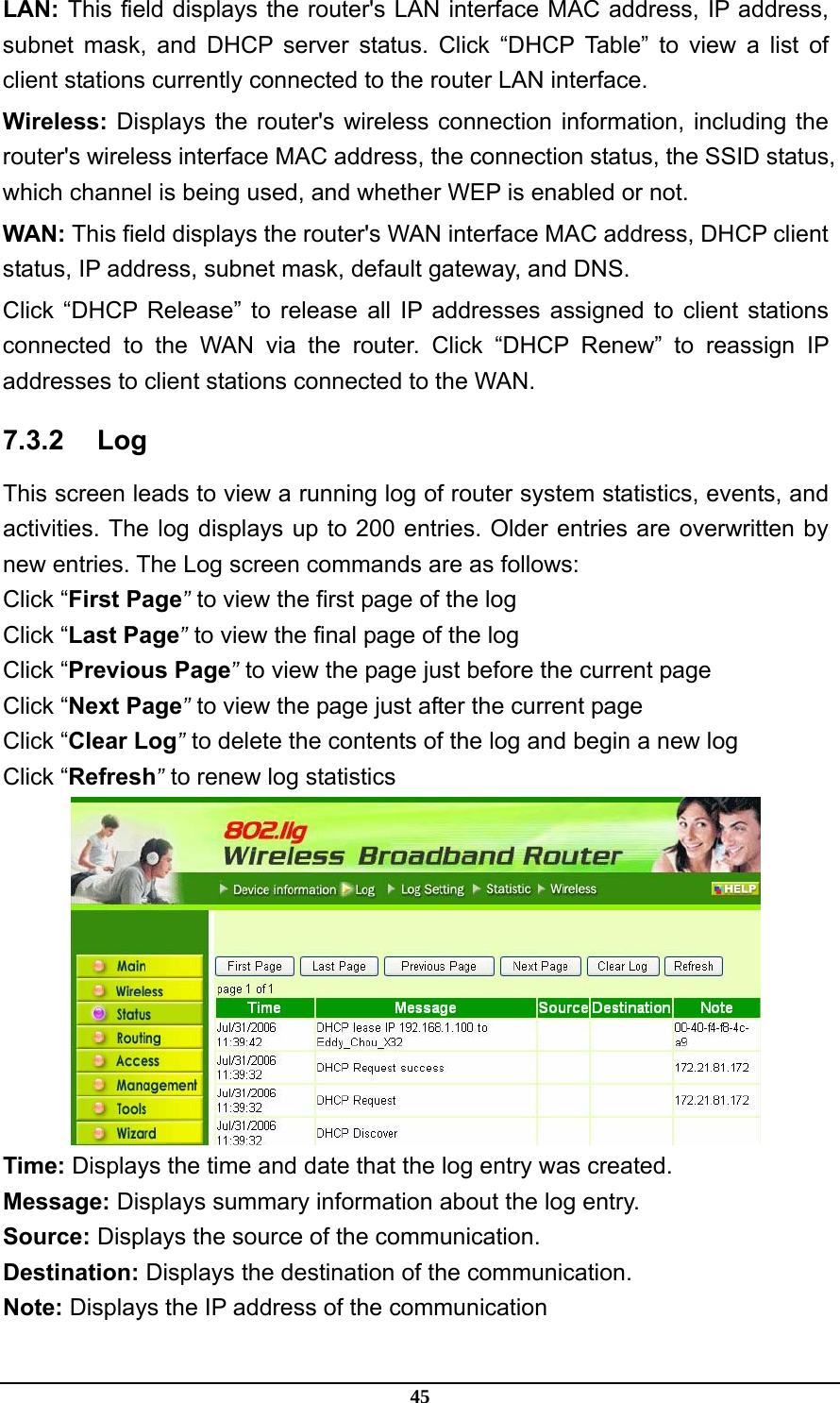 45 LAN: This field displays the router&apos;s LAN interface MAC address, IP address, subnet mask, and DHCP server status. Click “DHCP Table” to view a list of client stations currently connected to the router LAN interface. Wireless: Displays the router&apos;s wireless connection information, including the router&apos;s wireless interface MAC address, the connection status, the SSID status, which channel is being used, and whether WEP is enabled or not. WAN: This field displays the router&apos;s WAN interface MAC address, DHCP client status, IP address, subnet mask, default gateway, and DNS. Click “DHCP Release” to release all IP addresses assigned to client stations connected to the WAN via the router. Click “DHCP Renew” to reassign IP addresses to client stations connected to the WAN. 7.3.2 Log This screen leads to view a running log of router system statistics, events, and activities. The log displays up to 200 entries. Older entries are overwritten by new entries. The Log screen commands are as follows: Click “First Page” to view the first page of the log Click “Last Page” to view the final page of the log Click “Previous Page” to view the page just before the current page Click “Next Page” to view the page just after the current page Click “Clear Log” to delete the contents of the log and begin a new log Click “Refresh” to renew log statistics    Time: Displays the time and date that the log entry was created. Message: Displays summary information about the log entry. Source: Displays the source of the communication. Destination: Displays the destination of the communication. Note: Displays the IP address of the communication 