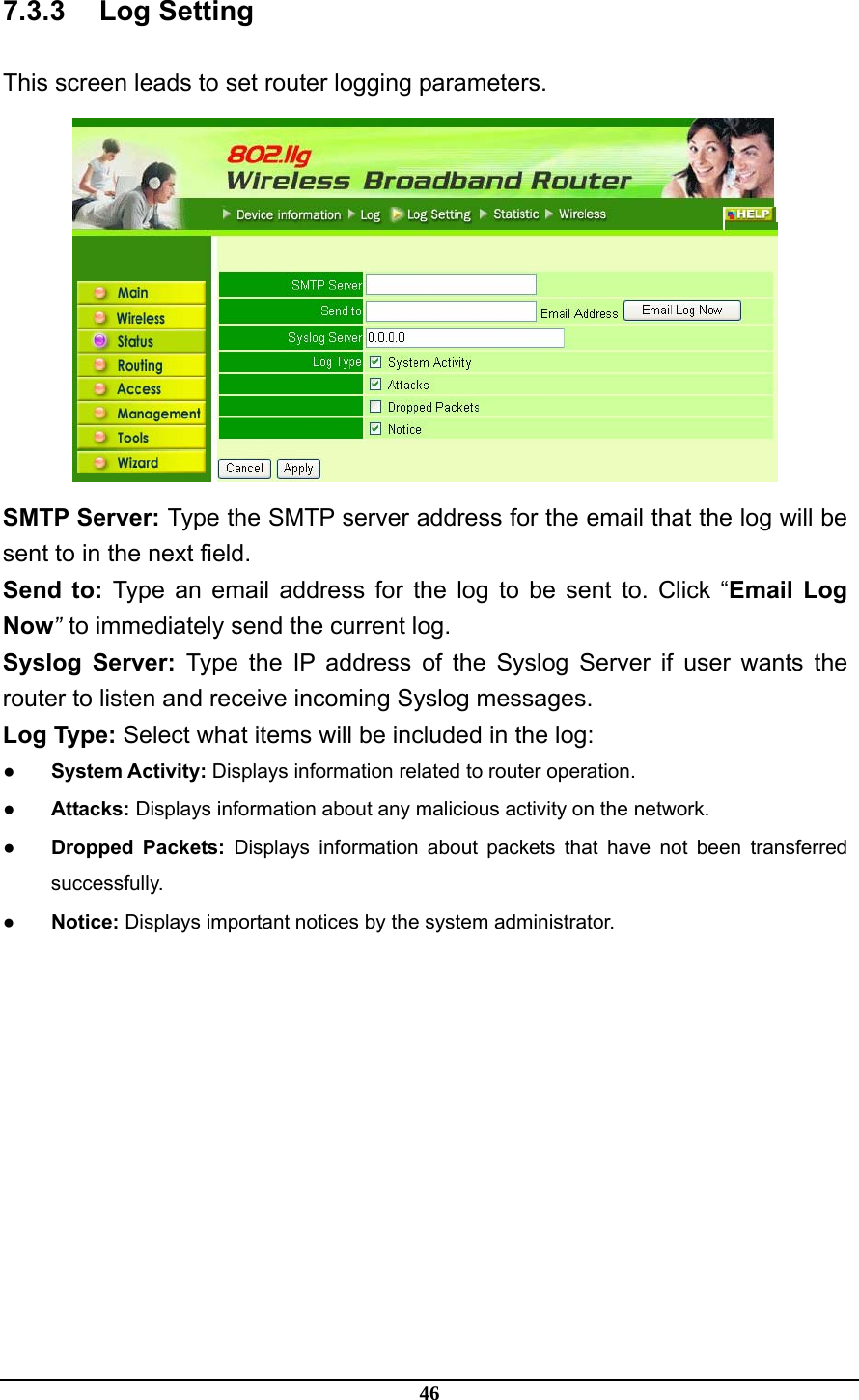 46 7.3.3 Log Setting This screen leads to set router logging parameters.  SMTP Server: Type the SMTP server address for the email that the log will be sent to in the next field. Send to: Type an email address for the log to be sent to. Click “Email Log Now” to immediately send the current log. Syslog Server: Type the IP address of the Syslog Server if user wants the router to listen and receive incoming Syslog messages. Log Type: Select what items will be included in the log: ● System Activity: Displays information related to router operation. ● Attacks: Displays information about any malicious activity on the network. ● Dropped Packets: Displays information about packets that have not been transferred successfully. ● Notice: Displays important notices by the system administrator. 